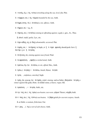 ἁλῐ-τενής, ές, (ἅλς, τείνω) stretching along the sea, level, flat, Plut.

ἁλῐ-τέρµων, ον, (ἅλς, τέρµα) bounded by the sea, Anth.

ἀλίτηµα, ατος, τό, (ἀλιταίνω) a sin, offence, Anth.

ἀλῐτήµων, ον, = sq., Il.

ἀλῐτήριος, ον, (ἀλιταίνω) sinning or offending against, a god, c. gen., Ar., Thuc.

   2. absol. sinful, guilty, Lys., etc.

ἀλῐτηρι-ώδης, ες, (εἶδος) abominable, accursed, Plat.

ἀλῐτηρός, ον, = ἀλιτήριος: in Soph., κἀξ ἀλῑτηροῦ φρενός should prob. be κἀξ
ἀλειτηρᾶς or ἐξ ἀλιτρίας.

ἀλῐτό-ξενος, ον, sinning against ones friend, Pind.

ἀλῐτο-φροσύνη, ἡ, (φρήν) a wicked mind, Anth.

ἀλῐτραίνω, Ep. for ἀλιταίνω, to sin, offend, Hes., Anth.

ἀλῐτρέω, (ἀλιτρός) = ἀλιταίνω, Aesch. Hence ἀλιτρία

ἀλῐτρία, ἡ, sinfulness, mischief, Soph.

ἀλῐτρός, όν, syncop. for ἀλιτηρός, sinful, sinning; and as Subst., δαίµοσιν ἀλιτρός a
sinner against the gods, Hom.: in milder sense, a knave, rogue, Od.

ἀλῐτροσύνη, ἡ, = ἀλιτρία, Anth., etc.

ἁλί-τρῡτος, ον, (ἅλς, τρύω) sea-beaten, sea-worn, γέρων Theocr.; κύµβη Anth.

ἁλί-τῠπος, ον, (ἅλς, τύπτω) sea-beaten, ἁλ. βάρη griefs for sea-tost corpses, Aesch.

   2. as Subst. a seaman, fisherman, Eur.

ἁλί-τῡρος, ὁ, (ἅλς) a sort of salt-cheese, Anth.




                                                                                     151
 