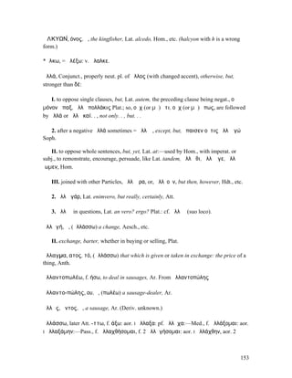 ἈΛΚΥΩΝ́, όνος, ἡ, the kingfisher, Lat. alcedo, Hom., etc. (halcyon with h is a wrong
form.)

*ἄλκω, = ἀλέξω: v. ἄλαλκε.

ἀλλά, Conjunct., properly neut. pl. of ἄλλος (with changed accent), otherwise, but,
stronger than δέ:

   I. to oppose single clauses, but, Lat. autem, the preceding clause being negat., οὐ
µόνον ἅπαξ, ἀλλὰ πολλάκις Plat.; so, οὐχ (or µὴ) ὅτι, οὐχ (or µὴ) ὅπως, are followed
by ἀλλά or ἀλλὰ καί. . , not only. . , but. . .

   2. after a negative ἀλλά sometimes = ἀλλʼ ἤ, except, but, ἔπαισεν οὔτις ἀλλʼ ἐγώ
Soph.

   II. to oppose whole sentences, but, yet, Lat. at:—used by Hom., with imperat. or
subj., to remonstrate, encourage, persuade, like Lat. tandem, ἀλλʼ ἴθι, ἀλλʼ ἄγε, ἀλλὰ
ἴωµεν, Hom.

   III. joined with other Particles, ἀλλʼ ἄρα, or, ἀλλʼ οὖν, but then, however, Hdt., etc.

   2. ἀλλὰ γάρ, Lat. enimvero, but really, certainly, Att.

   3. ἀλλʼ ἦ in questions, Lat. an vero? ergo? Plat.: cf. ἀλλʼ ἤ (suo loco).

ἀλλᾰγή, ἡ, (ἀλλάσσω) a change, Aesch., etc.

   II. exchange, barter, whether in buying or selling, Plat.

ἄλλαγµα, ατος, τό, (ἀλλάσσω) that which is given or taken in exchange: the price of a
thing, Anth.

ἀλλαντοπωλέω, f. ήσω, to deal in sausages, Ar. From ἀλλαντοπώλης

ἀλλαντο-πώλης, ου, ὁ, (πωλέω) a sausage-dealer, Ar.

ἀλλᾶς, ᾶντος, ὁ, a sausage, Ar. (Deriv. unknown.)

ἀλλάσσω, later Att. -ττω, f. άξω: aor. I ἤλλαξα: pf. ἤλλᾰχα:—Med., f. ἀλλάξοµαι: aor.
I ἠλλαξάµην:—Pass., f. ἀλλαχθήσοµαι, f. 2 ἀλλᾰγήσοµαι: aor. I ἠλλάχθην, aor. 2




                                                                                         153
 