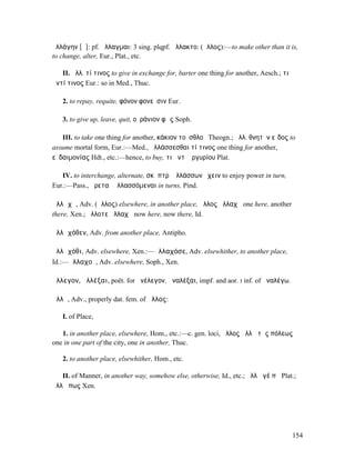 ἠλλάγην [ᾰ]: pf. ἤλλαγµαι: 3 sing. plqpf. ἤλλακτο: (ἄλλος):—to make other than it is,
to change, alter, Eur., Plat., etc.

   II. ἀλλ. τί τινος to give in exchange for, barter one thing for another, Aesch.; τι
ἀντί τινος Eur.: so in Med., Thuc.

   2. to repay, requite, φόνον φονεῦσιν Eur.

   3. to give up, leave, quit, οὐράνιον φῶς Soph.

   III. to take one thing for another, κάκιον τοὐσθλοῦ Theogn.; ἀλλ. θνητὸν εἶδος to
assume mortal form, Eur.:—Med., ἀλλάσσεσθαι τί τινος one thing for another,
εὐδαιµονίας Hdt., etc.:—hence, to buy, τι ἀντʼ ἀργυρίου Plat.

   IV. to interchange, alternate, σκῆπτρʼ ἀλλάσσων ἔχειν to enjoy power in turn,
Eur.:—Pass., ἀρεταὶ ἀλλασσόµεναι in turns, Pind.

ἀλλᾰχῆ, Adv. (ἄλλος) elsewhere, in another place, ἄλλος ἀλλαχῆ one here, another
there, Xen.; ἄλλοτε ἀλλαχῆ now here, now there, Id.

ἀλλᾰχόθεν, Adv. from another place, Antipho.

ἀλλᾰχόθι, Adv. elsewhere, Xen.:—ἀλλαχόσε, Adv. elsewhither, to another place,
Id.:—ἀλλαχοῦ, Adv. elsewhere, Soph., Xen.

ἄλλεγον, ἀλλέξαι, poët. for ἀνέλεγον, ἀναλέξαι, impf. and aor. I inf. of ἀναλέγω.

ἄλλῃ, Adv., properly dat. fem. of ἄλλος:

   I. of Place,

   1. in another place, elsewhere, Hom., etc.:—c. gen. loci, ἄλλος ἄλλῃ τῆς πόλεως
one in one part of the city, one in another, Thuc.

   2. to another place, elsewhither, Hom., etc.

   II. of Manner, in another way, somehow else, otherwise, Id., etc.; ἄλλῃ γέ πῃ Plat.;
ἄλλῃ πως Xen.




                                                                                         154
 
