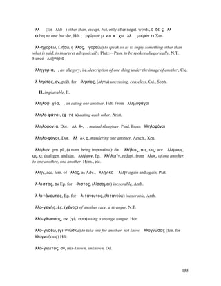 ἀλλʼ ἤ (for ἄλλο ἤ) other than, except, but, only after negat. words, οὐδεὶς ἀλλʼ ἢ
ἐκείνη no one but she, Hdt.; ἀργύριον µὲν οὐκ ἔχω ἀλλʼ ἢ µικρόν τι Xen.

ἀλλ-ηγορέω, f. ήσω, (ἄλλος, ἀγορεύω) to speak so as to imply something other than
what is said, to interpret allegorically, Plut.:—Pass. to be spoken allegorically, N.T.
Hence ἀλληγορία

ἀλληγορία, ἡ, an allegory, i.e. description of one thing under the image of another, Cic.

ἄλ-ληκτος, ον, poët. for ἄ-ληκτος, (λήγω) unceasing, ceaseless, Od., Soph.

   II. implacable, Il.

ἀλληλοφᾰγία, ἡ, an eating one another, Hdt. From ἀλληλοφάγοι

ἀλληλο-φάγοι, (φᾰγεῖν) eating each other, Arist.

ἀλληλοφονία, Dor. ἀλλᾱλ-, ἡ, mutual slaughter, Pind. From ἀλληλοφόνοι

ἀλληλο-φόνοι, Dor. ἀλλᾱλ-, α, murdering one another, Aesch., Xen.

ἀλλήλων, gen. pl., (a nom. being impossible); dat. ἀλλήλοις, αις, οις: acc. ἀλλήλους,
ας, α: dual gen. and dat. ἀλλήλοιν, Ep. ἀλλήλοιϊν, redupl. from ἄλλος, of one another,
to one another, one another, Hom., etc.

ἄλλην, acc. fem. of ἄλλος, as Adv., ἄλλην καὶ ἄλλην again and again, Plat.

ἄλ-λιστος, ον Ep. for ἄ-λιστος, (λίσσοµαι) inexorable, Anth.

ἀλ-λιτάνευτος, Ep. for ἀ-λιτάνευτος, (λιτανεύω) inexorable, Anth.

ἀλλο-γενής, ές, (γένος) of another race, a stranger, N.T.

ἀλλό-γλωσσος, ον, (γλῶσσα) using a strange tongue, Hdt.

ἀλλο-γνοέω, (γι-γνώσκω) to take one for another, not know, ἀλλογνώσας (Ion. for
ἀλλογνοήσας) Hdt.

ἀλλό-γνωτος, ον, mis-known, unknown, Od.




                                                                                          155
 