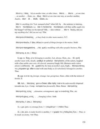 ἄλλ-οτε, (ἄλλος, ὅτε) at another time, at other times, ἄλλοτε. . , ἄλλοτε. . , at one time.
. , at another. . , Hom.; so, ἄλλως ἄλλοτε at one time one way, at another another,
Aesch.; ἄλλοτʼ ἄλλῃ, ἄλλοθι, ἄλλοσε, etc.

ἄλλο τι; anything else? Lat. numquid aliud? when foll. by ἤ, the sentence is interrog.,
ἄλλο τι ἢ πεινήσουσι; i.e. ἄλλο τι πείσονται ἢ πεινήσουσι; will they suffer aught else
but hunger? will they not be starved? Hdt.; —also without ἤ, ἄλλο τι ἔλεγες; did you
say anything else? did you not say? Plat.

ἀλλοτριο-επίσκοπος, ὁ, a busy-body in other mens matters, N.T.

ἀλλοτριο-λογέω, f. ήσω, (λέγω) to speak of things foreign to the matter, Strab.

ἀλλοτριο-πραγµοσύνη, ἡ, (πρᾶγµα) a meddling with other peoples business, Plat.

ἀλλότριος, α, ον, (ἄλλος):

    I. opp. to ἴδιος, of or belonging to another, Lat. alienus, Hom., etc.; ἀλλ. γυνή
another mans wife, Aesch.; γναθµοῖσι γελοίων ἀλλοτρίοισιν, of the suitors, laughed
with a face unlike ones own, of a forced, unnatural laugh, Od. (Horaces malis ridere
alienis is different); ἀλλ. ὄµµασιν by the help of anothers eyes, Soph.; ἀλλοτριωτάτοις
τοῖς σώµασιν χρῆσθαι to deal with ones body as if it absolutely belonged to another,
Thuc.

   II. opp. to οἰκεῖος, foreign, strange, Lat. peregrinus, Hom.; often with the notion of
hostile, Il.

   III. Adv., ἀλλοτρίως ἔχειν or διακεῖσθαι πρός τινα to be unfavourably disposed
towards one, Lys.: Comp. -ιώτερον less favourably, Dem. Hence ἀλλοτριότης

ἀλλοτριότης, ητος, ἡ, alienation, estrangement, opp. to οἰκειότης, Plat., etc.

ἀλλοτριό-χρως, ωτος, ὁ, ἡ, changing colour, Anth.

ἀλλοτριόω, f. ώσω, (ἀλλότριος):

   1. c. gen. pers. to estrange from, τῶν σωµάτων τὴν πόλιν Thuc.

   2. c. dat. pers. to make hostile to another, τὴν χώραν τοῖς πολεµίοις Xen.:—Pass. to
be made an enemy, τινι Thuc.


                                                                                       158
 