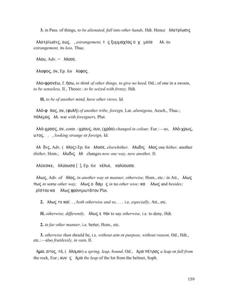 3. in Pass. of things, to be alienated, fall into other hands, Hdt. Hence ἀλλοτρίωσις

ἀλλοτρίωσις, εως, ἡ, estrangement, τῆς ξυµµαχίας οὐχ ὁµοία ἡ ἀλλ. its
estrangement, its loss, Thuc.

ἄλλου, Adv. = ἄλλοσε.

ἄλλοφος, ον, Ep. for ἄλοφος.

ἀλλο-φρονέω, f. ήσω, to think of other things, to give no heed, Od.; of one in a swoon,
to be senseless, Il., Theocr.: to be seized with frenzy, Hdt.

   II. to be of another mind, have other views, Id.

ἀλλό-φῡλος, ον, (φυλή) of another tribe, foreign, Lat. alienigena, Aesch., Thuc.;
πόλεµος ἀλλ. war with foreigners, Plut.

ἀλλό-χροος, ον, contr. -χρους, ουν, (χρόα) changed in colour, Eur.:—so, ἀλλό-χρως,
ωτος, ὁ, ἡ, looking strange or foreign, Id.

ἄλλῠδις, Adv. (ἄλλος) Ep. for ἄλλοσε, elsewhither, ἄλλυδις ἄλλος one hither, another
thither, Hom.; ἄλλυδις ἄλλῃ changes now one way, now another, Il.

ἀλλύεσκε, ἀλλύουσα [ῡ], Ep. for ἀνέλυε, ἀναλύουσα.

ἄλλως, Adv. of ἄλλος, in another way or manner, otherwise, Hom., etc.: in Att., ἄλλως
πως in some other way; ἄλλως οὐδαµῶς in no other wise; καὶ ἄλλως and besides;
ἀρίστου καὶ ἄλλως φρονιµωτάτου Plat.

   2. ἄλλως τε καί. . , both otherwise and so, . . , i.e. especially, Att., etc.

   II. otherwise, differently, ἄλλως εἶπαι to say otherwise, i.e. to deny, Hdt.

   2. in far other manner, i.e. better, Hom., etc.

    3. otherwise than should be, i.e. without aim or purpose, without reason, Od., Hdt.,
etc.:—also fruitlessly, in vain, Il.

ἅλµα, ατος, τό, (ἅλλοµαι) a spring, leap, bound, Od.; ἅλµα πέτρας a leap or fall from
the rock, Eur.; κυνῆς ἅλµα the leap of the lot from the helmet, Soph.



                                                                                       159
 