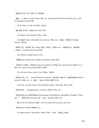 ἄλµενος, Ep. aor. 2 part. of ἅλλοµαι.

ἅλµη, ἡ, (ἅλς) sea-water, brine, Od., etc.: spray that has dried on the skin, Ib.: a salt
incrustation on soil, Hdt.

   2. the brine, i.e. the sea Pind., Aesch.

ἁλµῠρός, ά, όν, (ἅλµη) salt, briny, Od.

   2. of taste, salt, brackish, Thuc., Xen.

    3. metaph. bitter, distasteful, Lat. amarus, Plat., etc.; ἁλµυρὰ κλαίειν to weep
bitterly, Theocr.

ἀλοάω, Ep. ἀλοιάω: Ep. 3 sing. impf. ἀλοία: f. -ήσω: aor. I ἠλόησα, Ep. ἠλοίησα:
(ἀλέω):—to thresh, thresh out, Plat.

   2. to thresh, cudgel, beat, Il., Ar.

ἄ-λοβος, ον, with a lobe wanting, of victims‘ livers, Xen.

ἀ-λογέω, f. ήσω, (ἄλογος) to pay no regard to a thing, Lat. rationem non habere rei, c.
dat., Il.; c. gen. to be disregardful of, Hdt.

   2. to be out of ones senses, Luc. Hence ἀλογία

ἀλογία, Ion. -ίη, ἡ, want of respect or regard, ἀλογίην εἶχον τοῦ χρηστηρίου took no
heed of it, Hdt.; so, ἐν ἀλογίῃ ἔχειν or ποιεῖσθαί τι Id.

   2. in Att. want of reason, unreasonable conduct, absurdity, Thuc., Plat.

ἀλογιστία, ἡ, thoughtlessness, rashness, Polyb., Plut., etc.

ἀ-λόγιστος, ον, (λογίζοµαι) unreasoning, inconsiderate, thoughtless, heedless, Thuc.,
etc.: τὸ ἀλόγιστον unreason, Id.:—Adv. -τως, Id., Plat., etc.

   II. not to be reckoned, Soph.: not to be taken into account, vile, Eur.

ἄ-λογος, ον, without λόγος, i.e.,

   I. without speech, speechless, infans, Plat.:—Adv. ἀλόγως, Soph.



                                                                                            160
 