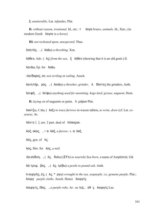 2. unutterable, Lat. infandus, Plat.

  II. without reason, irrational, Id., etc.: τὰ ἄλογα brutes, animals, Id., Xen.; (in
modern Greek ἄλογον is a horse).

   III. not reckoned upon, unexpected, Thuc.

ἀλοητός, ὁ, (ἀλοάω) a threshing, Xen.

ἁλόθεν, Adv. (ἅλς) from the sea, ἐξ ἁλόθεν (showing that it is an old genit.) Il.

ἀλοιάω, Ep. for ἀλοάω.

ἀ-λοίδορος, ον, not reviling or railing, Aesch.

ἀλοιητήρ, ῆρος, ὁ, (ἀλοιάω) a thresher, grinder, ἀλ. ὀδόντες the grinders, Anth.

ἀλοιφή, ἡ, (ἀλείφω) anything used for anointing, hogs-lard, grease, unguent, Hom.

   II. laying on of unguents or paint, ἀλ. µύρων Plat.

ἀλοκίζω, f. σω, (ἄλοξ) to trace furrows in waxen tablets, to write, draw (cf. Lat. ex-
arare), Ar.

ἁλόντε [ᾱ], aor. 2 part. dual of ἁλίσκοµαι.

ἄλοξ, οκος, ἡ, = αὖλαξ, a furrow: v. αὖλαξ.

ἁλός, gen. of ἅλς.

ἇλος, Dor. for ἧλος, a nail.

Ἁλο-σύδνη, ἡ, (ἅλς, ὑδνέω) (ΣΥ∆) to nourish) Sea-born, a name of Amphitrité, Od.

ἁλό-τριψ, ῐβος, ὁ, (ἅλς, τρίβω) a pestle to pound salt, Anth.

ἁλ-ουργής, ές, (ἅλς, *ἔργω) wrought in the sea, seapurple, i.e. genuine purple, Plat.;
ἁλουργῆ purple cloths, Aesch. Hence ἁλουργίς

ἁλουργίς, ίδος, ἡ, a purple robe, Ar.: as Adj., ἐσθὴς ἁλουργίς Luc.



                                                                                         161
 
