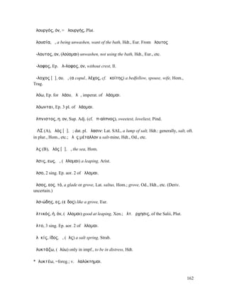 ἁλουργός, όν, = ἁλουργής, Plat.

ἀλουσία, ἡ, a being unwashen, want of the bath, Hdt., Eur. From ἄλουτος

ἄ-λουτος, ον, (λούοµαι) unwashen, not using the bath, Hdt., Eur., etc.

ἄ-λοφος, Ep. ἄλ-λοφος, ον, without crest, Il.

ἄ-λοχος [ᾰ], ου, ἡ, (α copul., λέχος, cf. ἀκοίτης) a bedfellow, spouse, wife, Hom.,
Trag.

ἀλόω, Ep. for ἀλάου, ἀλῶ, imperat. of ἀλάοµαι.

ἀλόωνται, Ep. 3 pl. of ἀλάοµαι.

ἄλπνιστος, η, ον, Sup. Adj. (cf. ἔπ-αλπνος), sweetest, loveliest, Pind.

ἍΛΣ (A), ἁλός [ᾰ], ὁ; dat. pl. ἅλασιν: Lat. SAL, a lump of salt, Hdt.: generally, salt, oft.
in plur., Hom., etc.; ἁλὸς µέταλλον a salt-mine, Hdt., Od., etc.

ἅλς (B), ἁλός [ᾰ], ἡ, the sea, Hom.

ἅλσις, εως, ἡ, (ἅλλοµαι) a leaping, Arist.

ἆλσο, 2 sing. Ep. aor. 2 of ἅλλοµαι.

ἄλσος, εος, τό, a glade or grove, Lat. saltus, Hom.; grove, Od., Hdt., etc. (Deriv.
uncertain.)

ἀλσ-ώδης, ες, (εἶδος) like a grove, Eur.

ἁλτικός, ή, όν, (ἅλλοµαι) good at leaping, Xen.; ἁλτ. ὄρχησις, of the Salii, Plut.

ἆλτο, 3 sing. Ep. aor. 2 of ἅλλοµαι.

ἁλῠκίς, ίδος, ἡ, (ἅλς) a salt spring, Strab.

ἀλυκτάζω, (ἀλύω) only in impf., to be in distress, Hdt.

*ἀλυκτέω, =foreg.; v. ἀλαλύκτηµαι.


                                                                                        162
 