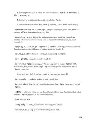 2. from perplexity, to be at a loss, not know what to do, ἀλύει δʼ ἐπὶ παντί Id.; ἀλ.
λύπᾳ, ἐν πόνοις, Id.

   3. from joy or exultation, to be beside oneself, Od., Aesch.

   II. to wander or roam about, Luc., Babr. [ῠ in Hom., ῡ once in Od. and in Trag.]

ἀλφάνω (Root ΑΛΦ): aor. 2 ἦλφον, opt. ἄλφοιµι:—to bring in, yield, earn, Hom.:—
metaph., φθόνον ἀλφάνειν to incur envy, Eur.

ἀλφεσί-βοιος, α, ον, (ἀλφάνω, βοῦς) bringing in oxen, παρθένοι ἀλφεσίβοιαι
maidens whose parents receive many oxen as presents from their suitors, i.e. much-
courted, Il.

ἀλφηστής, οῦ, ὁ; Ep. gen. pl. ἀλφηστάων: (ἀλφάνω):—working for ones daily bread,
laborious, enterprising, Od.; esp. of trading, seafaring people, Ib.

ἄλφῐ, τό, poët. abbrev. form of ἄλφιτον, h. Hom.: so κρῖ for κριθή.

ἀλφῐτ-ᾰµοιβός, ὁ, a dealer in barley-meal, Ar.

ἄλφῐτον, τό, (ἀλφός) peeled or pearl-barley; sing. only in phrase ἀλφίτου ἀκτή,
barley-meal, Lat. polenta, Hom.: in pl. ἄλφιτα, barley-groats, barley-meal, opp. to
ἄλευρα, Hom., Att.

   II. metaph. ones daily bread, Ar.; πατρῷα ἄλφ. ones patrimony, Id.

ἀλφῐτο-ποιΐα, ἡ, (ποιέω) a making of barley-meal, Xen.

ἀλφῐτο-σῑτέω, f. ήσω, (σῖτος) to eat barley-bread, Xen. ἄλφοι, 3 sing. aor. 2 opt. of
ἀλφάνω.

ἈΛΦΟΣ́, ὁ, whiteness: white leprosy, Hes., Plat.,etc. (From same Root comes Lat. albus,
and also ἄλφιτον, because of the whiteness of meal.)

ἀλωά, Dor. for ἀλωή.

Ἁλωάς, άδος, ἡ, (ἁλωή) goddess of the threshing-floor, Theocr.

ἁλωεινός, ή, όν, (ἅλως) of or for the threshing-floor, Anth.



                                                                                       164
 