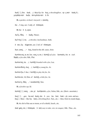 ἀλωή [ᾰ], Dor. ἀλωά, ἡ, (ἀλέω) Ep. for ἅλως, a threshingfloor, ἱερὰς κατʼ ἀλωάς Il.;
µεγάλην κατʼ ἀλωήν, ἐϋκτιµένην κατʼ ἀλ. Ib.

   II. a garden, orchard, vineyard, v. γουνός.

ἁλώῃ, 3 sing. aor. 2 subj. of ἁλίσκοµαι.

   II. but ἁλῴη, optat.

Ἁλωΐς, ΐδος, ἡ = Ἁλωάς, Theocr.

ἁλωΐτης [ῑ], ου, ὁ, a thresher, husbandman, Anth.

ἁλῶναι, Ep. ἁλώµεναι, aor. 2 inf. of ἁλίσκοµαι.

ἅλων, ωνος, ἡ, = ἅλως, found in the obl. cases, Arist.

ἀλωπέκειος, α, ον, Ion. -εος, η, ον, (ἀλώπηξ) of a fox: ἀλωπεκέη, Att. -κῆ (sub.
δορά), a fox-skin, Hdt., Plut.

ἀλωπεκίας, ου, ὁ, (ἀλωπήξ) branded with a fox, Luc.

ἀλωπεκιδεύς, έως, ὁ, (ἀλωπήξ) a young fox, Ar.

ἀλωπεκίζω, f. σω, (ἀλωπήξ) to play the fox, Ar.

ἀλωπέκιον, τό, Dim. of ἀλώπηξ, a little fox, Ar.

ἀλωπεκίς, ίδος, ἡ, = κυναλώπηξ, Xen.

   II. a foxskin cap, Id.

ἀλώπηξ [ᾰ], εκος, ἡ; dat. pl. ἀλωπήκεσσι, a fox, Solon, Hdt., etc. (Deriv. uncertain.)

ἅλως [ᾰ], ἡ, gen. ἅλω and ἅλωος; dat. ἅλῳ; acc. ἅλω, ἅλων, ἅλωα:—pl., nom. and acc.
ἅλως: (ἀλέω):—like Ep. ἁλωή, a threshing-floor, Xen., etc.:—then, from its round shape,

   II. the disk of the sun or moon, or of a shield, Aesch., etc.

ἁλώσῐµος, ον, (ἁλίσκοµαι, ἁλῶναι) easy to take, win, or conquer, Hdt., Thuc., etc.



                                                                                     165
 
