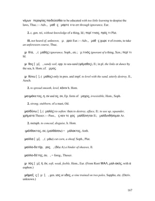 νόµων ὑπεροψίας παιδεύεσθαι to be educated with too little learning to despise the
laws, Thuc.:—Adv., ἀµαθῶς ἁµαρτεῖν to err through ignorance, Eur.

   2. c. gen. rei, without knowledge of a thing, Id.; περί τινος, πρός τι Plat.

   II. not heard of, unknown, ἀµ. ἔρρει Eur.:—Adv., ἀµαθῶς χωρεῖν of events, to take
an unforeseen course, Thuc.

ἀµᾰθία, ἡ, (ἀµαθής) ignorance, Soph., etc.; ἀµ.τινός ignorant of a thing, Xen.; περί τι
Id.

ἄµᾰθος [ᾰµ], ἡ, sandy soil, opp. to sea-sand (ψάµαθος), Il.; in pl. the links or dunes by
the sea, h. Hom.:cf. ἄµµος.

ἀµᾰθύνω [ῡ], (ἄµαθος) only in pres. and impf. to level with the sand, utterly destroy, Il.,
Aesch.

   2. to spread smooth, level, κόνιν h. Hom.

ἀµαιµάκετος, η, ον and ος, ον, Ep. form of ἄµαχος, irresistible, Hom., Soph.

   2. strong, stubborn, of a mast, Od.

ἀµαλδύνω [ῡ], (ἀµαλός) to soften: then to destroy, efface, Il.: to use up, squander,
χρήµατα Theocr.:—Pass., ὥς κεν τεῖχος ἀµαλδύνηται Il.; ἀµαλδυνθήσοµαι Ar.

   2. metaph. to conceal, disguise, h. Hom.

ἀ-µάλθακτος, ον, (µαλθάσσω) = ἀµάλακτος, Anth.

ἄµαλλα [ᾰµ], ἡ, (ἀµάω) cut corn, a sheaf, Soph., Plut.

ἀµαλλο-δετήρ, ῆρος, ὁ, (δέω A) a binder of sheaves, Il.

ἀµαλλο-δέτης, ου, ὁ, = foreg., Theocr.

ἀµᾰλός [ᾰµ], ή, όν, soft, weak, feeble, Hom., Eur. (From Root ΜΑΛ, µαλ-ακός, with α
euphon.)

ἁµάµαξῠς [ᾰµᾰ], ἡ, gen. υος or υδος, a vine trained on two poles, Sappho, etc. (Deriv.
unknown.)


                                                                                       167
 
