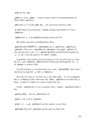 ἆµαρ, Dor. for ἦµαρ.

ἀµάρα [ᾰµᾰ], Ion. ἀµάρη, ἡ, a trench, conduit, channel, for watering meadows, Il.,
Theocr. (Deriv. unknown.)

ἀµάρᾰκον [ᾰµᾱ], τό, and ἀµάρᾰκος, ὁ, Lat. amaracum, amaracus, Anth.

ἀµᾰράντινος, η, ον, of amaranth:—metaph. unfading, imperishable, N.T. From
ἀµάραντος

ἀ-µάραντος [ᾰµᾰ-], ον, (µαραίνω) unfading, undecaying, N.T.

   II. as Subst. amaranth, an unfading flower, Diosc.

ἁµαρτάνω (Root ΑΜΑΡΤ), f. ἁµαρτήσοµαι: aor. 2 ἥµαρτον, Ep. ἤµβροτον: pf.
ἡµάρτηκα:—Pass., aor. I ἡµαρτήθην: pf. ἡµάρτηµαι: 3 sing. plqpf. ἡµάρτητο. To
miss, miss the mark, c. gen., ἑκὼν ἡµάρτανε φωτός he missed the man on purpose, Il.;
ἁµ. τῆς ὁδοῦ to miss the road, Ar.; τοῦ σκοποῦ Antipho

   2. generally, to fail of doing, fail of ones purpose, to miss ones point, fail, go wrong,
Od., etc.; c. gen., νοήµατος ἤµβροτεν failed in hitting upon the thought, Ib., etc.; ἁµ.
τοῦ χρησµοῦ to mistake it, Hdt.

   3. to fail of having, i.e. to be deprived of, lose, c. gen., ἁµαρτήσεσθαι ὀπωπῆς that I
should lose my sight, Od.; ἁµ. πιστῆς ἀλόχου Eur.

   II. to fail, do wrong, err, sin, Hom., etc.; c. dat. modi, γνώµῃ ἁµ. to err in judgment,
Hdt.; or ἐν λόγοις Id., Plat.; with a neut. Adj., τόδε γʼ ἤµβροτον I erred in this, Od.; in
Prose, ἁµ. περί τι or τινος to do wrong in a matter, Plat., etc.

    2. Pass., ἁµαρτάνεταί τι a sin is committed, Thuc.:—impers., ἁµαρτάνεται περί τι
Plat.

ἁµαρτάς, άδος, ἡ, Ion. for ἁµαρτία, Hdt., etc.

ἁµαρτεῖν, aor. 2 inf. of ἁµαρτάνω.

ἁµ-αρτῆ or -ῇ, (ἅµα, ἀρ-αρίσκω) [ᾰµ], Adv. together, at once, Hom.

ἁµάρτηµα, ατος, τό, (ἁµαρτάνω) a failure, fault, sin, Soph., Plat.


                                                                                          169
 