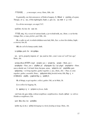 ἌΓΓΕΛΟΣ, ὁ, ἡ, a messenger, envoy, Hom., Hdt., Att.

   2. generally, one that announces, of birds of augury, Il.; Μουσῶν ἄγγελος, of a poet,
Theogn.; ∆ιὸς ἄγγ., of the nightingale, Soph.; c. gen. rei, ἄγγ. κακῶν ἐµῶν Id.

   3. a divine messenger, an angel, N.T.

ἀγγήϊον, τό, Ion. for ἀγγεῖον.

ἌΓΓΟΣ, εος, τό, a vessel of various kinds, a jar to hold milk, etc., Hom.: a vat for the
vintage, Hes.; a vase, pitcher, pail, Hdt., Att.

    II. a coffer or ark, in which children were laid, Hdt., Eur.: a chest for clothes, Soph.:
a cinerary urn, Id.

   III. the cell of a honey-comb, Anth.

ἀγ-γράφω, poët. for ἀνα-γράφω.

ἄγε, ἄγετε, properly imperat. of ἄγω, used as Adv. come! come on! well! Lat. age!
Hom., Att.

ἀγείρω (Root ΑΓΕΡ): impf. ἤγειρον: aor. I ἤγειρα Ep. ἄγειρα:—Med., aor. I
ἠγειράµην:—Pass., aor. I ἠγέρθην: pf. ἀγήγερµαι: Ep. 3 pl. plqpf. ἀγηγέρατο:—Hom.
uses a shortd. aor. 2 of med. form, but pass. sense, ἀγέροντο, inf. ἀγερέσθαι, part.
ἀγρόµενος:—to bring together, gather together, c. acc., Hom., Att.:—Pass. to come
together, gather, assemble, Hom.; ἀγρόµενοι σύες herded swine, Od.; θυµὸς ἐνὶ
στήθεσσιν ἀγέρθη, ἐς φρένα θυµὸς ἀγέρθη Il.

   II. of things, to get together, collect, gather, Od.; so in Med., Ib.

   2. to collect by begging, Ib,

   3. ὀφρύας εἰς ἓν ἀγείρειν to frown, Anth.

ἀ-γείτων, ον, gen. ονος, without neighbour, neighbourless, Aesch.; φίλων ἀγ. with no
friends as neighbours, Eur.

ἀγελᾱδόν, Dor. for ἀγεληδόν.

ἀγελαῖος, α, ον, (ἀγέλη) belonging to a herd, feeding at large, Hom., Att.



                                                                                            17
 