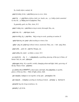 2. a bodily defect, malady, Id.

ἁµαρτητικός, ή, όν, (ἁµαρτάνω) prone to error, Arist.

ἁµαρτία, ἡ, (ἁµαρτάνω) a failure, fault, sin, Aesch., etc.; ἁµ. τινός a fault committed
by one, Id.; ἁµ. δόξης fault of judgment, Thuc.

   2. generally, guilt, sin, Plat., Arist., N.T.

ἁµαρτί-νοος, ον, (ἁµαρτάνω) erring in mind, distraught, Hes., etc.

ἁµάρτιον, τό, = ἁµάρτηµα, Aesch.

ἁµαρτο-επής, ές, (ἁµαρτάνω, ἔπος) erring in words, speaking at random, Il.

ἀ-µαρτύρητος, ον, (µαρτῠρέω) needing no witness, Eur.

ἀ-µάρτῠρος, ον, (µάρτυς) without witness, unattested, Thuc., etc.:—Adv. -ρως, Dem.

ἁµαρτωλή, ἡ, poët. for ἁµαρτία, Theogn., etc.

ἁµαρτωλός, όν, sinful:—as Subst. a sinner, N.T.

ἀµᾰρυγή [Att. ῠ, Ep. ῡ], ἡ, = µαρµαρυγή, a sparkling, glancing, of the eye, h. Hom.; of
horses‘ feet, Ar.; and ἀµάρυγµα

ἀµάρυγµα, ατος, τό, a sparkle, twinkle, changing colour and light, Anth.; quivering, of
the lip, Theocr. From ἀµαρύσσω

ἀµᾰρύσσω (Root ΑΜΑΡΥΓ), only in pres. and impf., like µαρµαίρω, to sparkle,
glance, of the eye, Hes.:—Med. of light, colour, Anth.

ἁµα-τροχάω, (τρέχω) to run together, in Ep. part. ἁµατροχόων, Od.

ἁµα-τροχιά, ἡ, (τροχός) a jostling or clashing of wheels, ἁµατροχιὰς ἀλεείνων Il.

ἀµαυρό-βῐος, ον, living in darkness, Ar.

ἀµαυρός [ᾰµ], ά, όν,




                                                                                     170
 