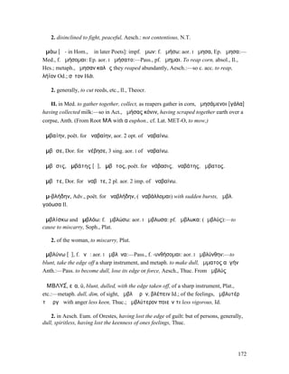 2. disinclined to fight, peaceful, Aesch.: not contentious, N.T.

ἀµάω [ᾱ - in Hom., ᾰ in later Poets]: impf. ἤµων: f. ἀµήσω: aor. I ἤµησα, Ep. ἄµησα:—
Med., f. ἀµήσοµαι: Ep. aor. I ἀµήσατο:—Pass., pf. ἤµηµαι. To reap corn, absol., Il.,
Hes.; metaph., ἤµησαν καλῶς they reaped abundantly, Aesch.:—so c. acc. to reap,
λήϊον Od.; σῖτον Hdt.

   2. generally, to cut reeds, etc., Il., Theocr.

   II. in Med. to gather together, collect, as reapers gather in corn, ἀµησάµενοι [γάλα]
having collected milk:—so in Act., ἀµήσας κόνιν, having scraped together earth over a
corpse, Anth. (From Root ΜΑ with α euphon., cf. Lat. MET-O, to mow,)

ἀµβαίην, poët. for ἀναβαίην, aor. 2 opt. of ἀναβαίνω.

ἄµβᾱσε, Dor. for ἀνέβησε, 3 sing. aor. I of ἀναβαίνω.

ἄµβᾰσις, ἀµβάτης [ᾰ], ἄµβᾰτος, poët. for ἀνάβασις, ἀναβάτης, ἄµβατος.

ἀµβᾶτε, Dor. for ἀναβῆτε, 2 pl. aor. 2 imp. of ἀναβαίνω.

ἀµ-βλήδην, Adv., poët. for ἀναβλήδην, (ἀναβάλλοµαι) with sudden bursts, ἀµβλ.
γοόωσα Il.

ἀµβλίσκω and ἀµβλόω: f. ἀµβλώσω: aor. I ἤµβλωσα: pf. ἤµβλωκα: (ἀµβλύς):—to
cause to miscarry, Soph., Plat.

   2. of the woman, to miscarry, Plut.

ἀµβλύνω [ῡ], f. ῠνῶ: aor. I ἤµβλῡνα:—Pass., f. -υνθήσοµαι: aor. I ἠµβλύνθην:—to
blunt, take the edge off a sharp instrument, and metaph. to make dull, ὄµµατος αὐγήν
Anth.:—Pass. to become dull, lose its edge or force, Aesch., Thuc. From ἀµβλύς

ἈΜΒΛΥΣ́, εῖα, ύ, blunt, dulled, with the edge taken off, of a sharp instrument, Plat.,
etc.:—metaph. dull, dim, of sight, ἀµβλὺ ὁρᾶν, βλέπειν Id.; of the feelings, ἀµβλυτέρᾳ
τῇ ὀργῇ with anger less keen, Thuc.; ἀµβλύτερον ποιεῖν τι less vigorous, Id.

    2. in Aesch. Eum. of Orestes, having lost the edge of guilt: but of persons, generally,
dull, spiritless, having lost the keenness of ones feelings, Thuc.




                                                                                        172
 