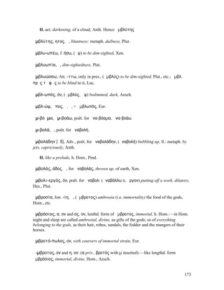 II. act. darkening, of a cloud, Anth. Hence ἀµβλύτης

ἀµβλύτης, ητος, ἡ, bluntness: metaph. dullness, Plut.

ἀµβλυ-ωπέω, f. ήσω, (ὤψ) to be dim-sighted, Xen.

ἀµβλυωπία, ἡ, dim-sightedness, Plat.

ἀµβλυώσσω, Att. -ττω, only in pres., (ἀµβλύς) to be dim-sighted, Plat., etc.; ἀµβλ.
πρὸς τὸ φῶς to be blind to it, Luc.

ἀµβλ-ωπός, όν, (ἀµβλύς, ὤψ) bedimmed, dark, Aesch.

ἀµβλ-ώψ, ῶπος, ὁ, ἡ, = ἀµβλωπός, Eur.

ἀµ-βόᾱµα, ἀµ-βοάω, poët. for ἀνα-βόαµα, ἀνα-βοάω.

ἀµ-βολά, ἡ, poët. for ἀναβολή.

ἀµβολάδην [ᾰδ], Adv., poët. for ἀναβολάδην, (ἀναβολή) bubbling up, Il.: metaph. by
jets, capriciously, Anth.

   II. like a prelude, h. Hom., Pind.

ἀµβολάς, άδος, ἡ, for ἀναβολάς, thrown up, of earth, Xen.

ἀµβολι-εργός, όν, poët. for ἀναβολ- (ἀναβάλλω II, ἔργον) putting off a work, dilatory,
Hes., Plut.

ἀµβροσία, Ion. -ίη, ἡ, (ἄµβροτος) ambrosia (i.e. immortality) the food of the gods,
Hom., etc.

ἀµβρόσιος, α, ον and ος, ον, lenthd. form of ἄµβροτος, immortal, h. Hom.:—in Hom.
night and sleep are called ambrosial, divine, as gifts of the gods; so of everything
belonging to the gods, as their hair, robes, sandals, the fodder and the mangers of their
horses.

ἀµβροτό-πωλος, ον, with coursers of immortal strain, Eur.

ἄ-µβροτος, ον and η, ον: (α priv., βροτός with µ inserted):—like lengthd. form
ἀµβρόσιος, immortal, divine, Hom., Aesch.


                                                                                      173
 