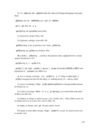 2. νὺξ ἄµβροτος, like ἀµβροσίη νύξ, Od.;-then of all things belonging to the gods,
Hom.

ἀµβώσας, Ion. for ἀναβοήσας, aor. I part. of ἀναβοάω.

ἁµέ or ἀµέ, Dor. for ἡµᾶς.

ἀ-µέγαρτος, ον, (µεγαίρω) unenviable:

   1. melancholy, direful, Hom., Eur.

   2. of persons, unhappy, miserable, Od.

ἀ-µεθύστινος, η, ον, of amethyst, Luc. From ἀµέθυστος

ἀ-µέθυστος, ον, (µεθύω) not drunken, Plut.

   II. as Subst., ἀµέθυστος, ἡ, amethyst, the precious stone, supposed to be a remedy
against drunkenness, N.T.

ἀµείβοντες, οἱ, v. ἀµείβω A.II.

ἀµείβω [ᾰ]: Ep. impf. ἄµειβον: f. -ψω:aor. I ἤµειψα. (From Root ΜΕΙΒ or ΜΕΥ with
α prefixed, cf. ἀµεύοµαι, Lat. MOV-eo.)

   A. Act. to change, exchange, ἔντεʼ ἄµειβεν Il.; ἀµ. τί τινος, as γόνυ γουνὸς
ἀµείβων changing one knee for the other, i.e. walking slowly, Il.:—and so, either

    1. to give in exchange, τεύχεʼ ἄµειβε χρύσεα χαλκείων exchanged golden armour
for brasen, Ib.; or

    2. to take in exchange, πόσιν ἀντὶ σᾶς ἀµεῖψαι ψυχᾶς to redeem him at the price
of thine own life, Eur.

    3. of place, to change it, and so to pass, cross, Aesch., Eur.:—then, either to pass out
of a place, leave it, or to pass into, enter it, Hdt., Att.

   4. simply, to change, alter, χρῶτα ones colour, Aesch.

    5. Causal, to make others change, τεύχεʼ ἄµειβον Il.: to pass on, hand on from one
to another, Eur.



                                                                                         174
 