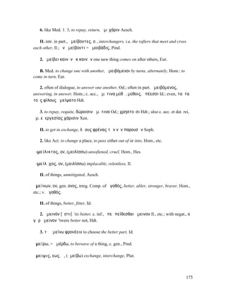 6. like Med. 1. 3, to repay, return, ἀµ. χάριν Aesch.

   II. intr. in part., ἀµείβοντες, οἱ, interchangers, i.e. the rafters that meet and cross
each other, Il.; ἐν ἀµείβοντι = ἀµοιβάδις, Pind.

   2. ἀµείβει καινὸν ἐκ καινῶν one new thing comes on after others, Eur.

   B. Med. to change one with another, ἀµειβόµενοι by turns, alternately, Hom.: to
come in turn, Eur.

   2. often of dialogue, to answer one another, Od.; often in part. ἀµειβόµενος,
answering, in answer, Hom.; c. acc., ἀµ. τινα µύθῳ, µύθοις, ἐπέεσσι Id.; even, ταῦτα
τοὺς φίλους ἠµείψατο Hdt.

   3. to repay, requite, δώροισιν ἀµ. τινα Od.; χρηστοῖσι Hdt.; also c. acc. et dat. rei,
ἀµ. εὐεργεσίας χάρισιν Xen.

   II. to get in exchange, λῴους φρένας τῶν νῦν παρουσῶν Soph.

   2. like Act. to change a place, to pass either out of or into, Hom., etc.

ἀ-µείλικτος, ον, (µειλίσσω) unsoftened, cruel, Hom., Hes.

ἀ-µείλῐχος, ον, (µειλίσσω) implacable, relentless, Il.

   II. of things, unmitigated, Aesch.

ἀµείνων, ον, gen. ονος, irreg. Comp. of ἀγαθός, better, abler, stronger, braver, Hom.,
etc.; v. ἀγαθός.

   II. of things, better, fitter, Id.

   2. ἄµεινόν [ἐστι] ‘tis better, c. inf., ἐπεὶ πείθεσθαι ἄµεινον Il., etc.; with negat., οὐ
γὰρ ἄµεινον ’twere better not, Hdt.

   3. τὰ ἀµείνω φρονέειν to choose the better part, Id.

ἀµείρω, = ἀµέρδω, to bereave of a thing, c. gen., Pind.

ἄµειψις, εως, ἡ, (ἀµείβω) exchange, interchange, Plut.



                                                                                         175
 