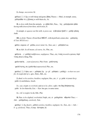2. change, succession, Id.

ἀµέλγω [ᾰ]. f. ξω, to milk sheep and goats; βόας Theocr.:—Med., in metaph. sense,
ἀµέλγεσθαι τοὺς ξένους to milk them dry, Ar.

   II. to draw milk from the animals, ἀµ. γάλα Hdt.; Pass., ὄϊες ἀµελγόµεναι γάλα
having milk drawn from them, milch-ewes, Il.

   2. metaph. to squeeze out like milk, to press out, ἐκ βοτρύων ξανθὸν ἄµελξε γάνος
Anth.

    III. to drink, Theocr. (From Root ΜΕΛΓ, with α prefixed, comes also ἀ-µολγεύς;
cf. Lat. MULG-eo.)

ἀµέλει, imperat. of ἀµελέω, never mind, Ar., Xen.; aor. I ἀµέλησον Luc.

   II. as Adv. by all means, of course, Ar., Plat., etc.

ἀµέλεια, ἡ, (ἀµελής) indifference, negligence, Thuc., etc; τινος towards a person, περί
τινος about a thing, Plat.

ἀµελετησία, ἡ, want of practice, Plat. From ἀµελέτητος

ἀ-µελέτητος, ον, (µελετάω) unpractised, Plat., etc.

ἀµελέω [ᾰ], f. ήσω: aor. I ἠµέλησα, Ep. ἀµ-: pf. ἠµέληκα: (ἀµελής):—to have no care
for, be neglectful of, c. gen., Hom., Hdt., etc.

   2. absol. to be careless, heedless, negligent, Hes., etc.; τὸ µἀµελεῖν (crasis for µὴ
ἀµελεῖν) carefulness, Aesch.

   3. c. acc. et part. to overlook, and so to let, allow, suffer, παῖδας θνήσκοντας
ἀµελεῖ he lets them die, Eur.:—Xen. has gen. in same sense.

   4. c. inf. to neglect to do, Hdt., Plat.

   II. Pass. to be slighted, overlooked, Soph., etc.; οἱἠµεληµένοι ἄνθρωποι Thuc.:—
Adv. ἠµεληµένως, carelessly, Xen.

ἀµελής [ᾰ], ές, (α priv., µέλει) careless, heedless, negligent, Ar., Xen., etc.:—Adv. -
λῶς, carelessly, Thuc.; Comp. -έστερον, Id.


                                                                                       176
 