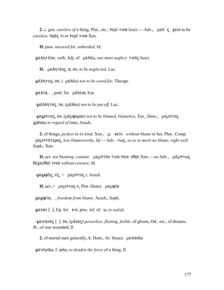 2. c. gen. careless of a thing, Plat., etc.; περί τινα Isocr.:—Adv., ἀµελῶς ἔχειν to be
careless, πρός τι or περί τινα Xen.

   II. pass. uncared for, unheeded, Id.

ἀµελητέον, verb. Adj. of ἀµελέω, one must neglect, τινός Isocr.

   II. ἀµελητέος, α, ον, to be neglected, Luc.

ἀµέλητος, ον, (ἀµελέω) not to be cared for, Theogn.

ἀµελία, ἡ, poët. for ἀµέλεια, Eur.

ἀ-µέλλητος, ον, (µέλλω) not to be put off, Luc.

ἄ-µεµπτος, ον, (µέµφοµαι) not to be blamed, blameless, Eur., Dem.; ἄµεµπτος
χρόνου in regard of time, Aesch.

   2. of things, perfect in its kind, Xen.; ἄµ. ἐκείνῃ without blame to her, Plut.: Comp.
ἀµεµπτότερος, less blameworthy, Id.:—Adv. -τως, so as to merit no blame, right well,
Soph., Xen.

   II. act. not blaming, content, ἄµεµπτόν τινα ποιεῖσθαι Xen.:—so Adv., ἀµέµπτως
δέχεσθαί τινα without censure, Id.

ἀ-µεµφής, ές, = ἄµεµπτος I, Aesch.

   II. act.,= ἄµεµπτος II, Plut. Hence ἀµεµφία

ἀµεµφία, ἡ, freedom from blame, Aesch., Soph.

ἄµεναι [ᾱ], Ep. for ἄειν, pres. inf. of ἄω, to satisfy.

ἀ-µενηνός [ᾰ], όν, (µένος) powerless, fleeting, feeble, of ghosts, Od., etc.; of dreams,
Ib.; of one wounded, Il.

   2. of mortal men generally, h. Hom., Ar. Hence ἀµενηνόω

ἀµενηνόω, f. ώσω, to deaden the force of a thing, Il.




                                                                                      177
 