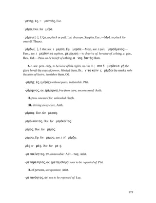 ἀµενής, ές, = ἀµενηνός, Eur.

ἁµέρα, Dor. for ἡµέρα.

ἀµέργω [ᾰ], f. ξω, to pluck or pull, Lat. decerpo, Sappho, Eur.:—Med. to pluck for
oneself, Theocr.

ἀµέρδω [ᾰ], f. σω: aor. I ἤµερσα, Ep. ἄµερσα:—Med., aor. I part. ἀµερσάµενος:—
Pass., aor. I ἠµέρθην: (α euphon., µείροµαι):—to deprive of, bereave of, a thing, c. gen.,
Hes., Od.:—Pass. to be bereft of a thing, αἰῶνος, δαιτός Hom.

    2. c. acc. pers. only, to bereave of his rights, to rob, Il.; ὄσσε δʼ ἄµερδεν αὐγή the
glare bereft the eyes of power, blinded them, Ib.; ἔντεα καπνὸς ἀµέρδει the smoke robs
the arms of lustre, tarnishes them, Od.

ἀ-µερής, ές, (µέρος) without parts, indivisible, Plat.

ἀ-µέριµνος, ον, (µέριµνα) free from care, unconcerned, Anth.

   II. pass. uncared for, unheeded, Soph.

   III. driving away care, Anth.

ἁµέριος, Dor. for ἡµέριος.

ἁµερό-κοιτος, Dor. for ἡµερόκοιτος.

ἅµερος, Dor. for ἥµερος.

ἄµερσα, Ep. for ἤµερσα, aor. I of ἀµέρδω.

ἀµές or ἁµές, Dor. for ἡµεῖς.

ἀ-µετακίνητος, ον, immovable: Adv. -τως, Arist.

ἀ-µεταµέλητος, ον, (µεταµέλοµαι) not to be repented of, Plat.

   II. of persons, unrepentant, Arist.

ἀ-µετανόητος, ον, not to be repented of, Luc.



                                                                                       178
 