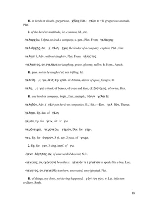 II. in herds or shoals, gregarious, ἰχθύες Hdt.; ἀγελαῖα, τά, gregarious animals,
Plat.

   2. of the herd or multitude, i.e. common, Id., etc.

ἀγελαρχέω, f. ήσω, to lead a company, c. gen., Plut. From ἀγελάρχης

ἀγελ-άρχης, ου, ὁ, (ἀγέλη, ἄρχω) the leader of a company, captain, Plut., Luc.

ἀγελαστί, Adv. without laughter, Plut. From ἀγέλαστος

ἀ-γέλαστος, ον, (γελάω) not laughing, grave, gloomy, sullen, h. Hom., Aesch.

   II. pass. not to be laughed at, not trifling, Id.

ἀγελείη, ἡ, (ἄγω, λεία) Ep. epith. of Athena, driver of spoil, forager, Il.

ἀγέλη, ἡ, (ἄγω) a herd, of horses, of oxen and kine, cf. βούνοµος; of swine, Hes.

   II. any herd or company, Soph., Eur.; metaph., πόνων ἀγέλαι Id.

ἀγεληδόν, Adv. (ἀγέλη) in herds or companies, Il., Hdt.:—Dor. ἀγελᾱδόν, Theocr.

ἀγέληφι, Ep. dat. of ἀγέλη.

ἀγέµεν, Ep. for ἄγειν, inf. of ἄγω.

ἁγεµόνευµα, ἁγεµονεύω, ἁγεµών, Dor. for ἡγεµ-.

ἄγεν, Ep. for ἐάγησαν, 3 pl. aor. 2 pass. of ἄγνυµι.

   2. Ep. for ἦγεν, 3 sing. impf. of ἄγω.

ἀ-γενεᾱλόγητος, ον, of unrecorded descent, N.T.

ἀ-γένειος, ον, (γένειον) beardless; ἀγένειόν τι εἰρηκέναι to speak like a boy, Luc.

ἀ-γένητος, ον, (γενέσθαι) unborn, uncreated, unoriginated, Plat.

   II. of things, not done, not having happened, ἀγένητον ποιεῖν, Lat. infectum
reddere, Soph.


                                                                                        18
 