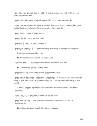ἁµῆ, Adv. (for ἁµῇ, dat. fem. of ἁµός = τὶς), in a certain way: ἁµη-γέ-πη or -ῃ, in
some way or other, Plat.

ἀµήν, Hebr. Adv. verily, of a truth, so be it, N.T.:— τὸ ἀµήν, certainty, Ib.

ἀ-µήνῑτος, ον, (µηνίω) not angry or wrathful, Hdt.; χειµὼν οὐκ ἀµήνιτος θεοῖς sent
not but by the special wrath of heaven, Aesch.:—Adv. -τως, Id.

ἄµης, ητος, ὁ, a kind of milk-cake, Ar.

ἄµησα, Ep. for ἤµησα, aor. I of ἀµάω.

ἀµητήρ [ᾱ], ῆρος, ὁ, (ἀµάω) a reaper, Il.

ἄµητος or ἀµητός [ᾱ], ὁ, (ἀµάω) a reaping, harvesting, Il. (metaph. of slaughter).

   2. harvest, harvesttime, Hes., Hdt.

   II. the crop or harvest reaped, Lat. seges, Anth.

ἀ-µήτωρ, ορος, ὁ, ἡ, (µήτηρ) without mother, motherless, Hdt., Eur.

   II. ἡ, unmotherly, µήτηρ ἀµήτωρ Soph.

ἀµηχανάω, = sq., Anth., in Ep. forms ἀµηχανόωσιν, -όων.

ἀµηχᾰνέω, f. ήσω: impf. ἠµηχάνουν: (ἀµήχανος):—to be at a loss for, or in want of a
thing, c. gen., Hdt.; περί τινος about a thing, Eur.; ὅπα τράπωµαι which way to turn,
Aesch.

   2. absol., ἀµηχανῶν βιοτεύω I live without the necessaries of life, Xen. Hence
ἀµηχανής

ἀ-µηχᾰνής, ές, = ἀµήχανος, h. Hom. (in gen. pl. -έων).

ἀµηχᾰνία, Ion. -ίη, ἡ, want of means, helplessness, impotence, Od., etc.; ὑπʼ
ἀµηχανίας Ar.

   II. of things, hardship, trouble, Hes. From ἀµήχανος




                                                                                      180
 