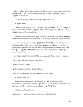 ἀ-µήχᾰνος, Dor. ἀµάχανος, ον, (µηχανή) without means or resource, at a loss, τινος
about one, Od.; ἀµ. εἴς τι awkward at a thing, Eur.:—Adv., ἀµηχάνως ἔχειν =
ἀµηχανεῖν, Aesch., Eur.

   2. c. inf. at a loss how to do, unable to do, Soph., Dem., etc.

   II. in pass. sense,

    1. impracticable, difficult, c. inf., ἀµήχανός ἐσσι πιθέσθαι Il.; ὁδὸς ἀµ. εἰσελθεῖν
a road hard to enter on, Xen.; ἀµήχανόν ἐστι, c. inf. ‘tis impossible, Hdt., etc.:—absol.,
ἀµήχανα impossibilities, Aesch., etc.

   2. against whom nothing can be done, irresistible, of gods, Il.:—of things, ἀµήχανα
ἔργα mischief without resource or remedy, Ib., Hes., Trag.; of dreams, inexplicable, Od.

    3. extraordinary, immense, Plat.; ἀµήχανον εὐδαιµονίας an extraordinary amount
of happiness, Id.:—often c. acc., ἀµήχανος τὸ µέγεθος, τὸ κάλλος, τὸ πλῆθος, i.e.
inconceivable in point of size, etc., Id., Xen.:—Plat. often adds the relatives οἷος, ὅσος,
and ὡς, as, ἀµήχανον ὅσον χρόνον an inconceivable length of time, ἀµηχάνως ὡς εὖ
extraordinarily well.

ἀ-µίαντος, ον, (µιαίνω) undefiled, Theogn.; Aesch. calls the sea simply ἡ ἀµίαντος.

ἀ-µῐγής, ές, (µίγνυµι) unmixed, pure, Arist.

ἁµίθεος, Dor. for ἡµίθεος.

ἀµιθρέω, by Ep. metath. for ἀριθµέω, Theocr.

ἄ-µικτος, ον, unmingled, that will not mingle or blend, Aesch.

   II. unmixed, pure, Plat.

   III. of persons, not mingling with others (cf. µιγῆναι to have intercourse),
unsociable, of Centaurs and Cyclopes, Soph., Eur.:—ἀµ. τινι having no intercourse with
others, Id.; so of laws and customs, ἄµ. νόµιµα τοῖς ἄλλοις Thuc.

   2. of places, inhospitable, Eur.

ἅµιλλα, ης, ἡ, (ἅµα) a contest for superiority, a conflict, Hdt., etc.



                                                                                         181
 