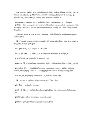 2. c. gen. rei, ἰσχύος ἅµ. a trial of strength, Pind.; ποδοῖν, λόγων ἅµ. Eur.; ἀρετῆς
Plat.; c. gen. objecti, ἅµ. λέκτρων a contest for marriage, Eur.; so with an Adj., ἅµ.
φιλόπλουτος, πολύτεκνος a striving after wealth or children, Id.

ἁµιλλάοµαι, f. -ήσοµαι: aor. I ἡµιλλήθην, later ἡµιλλησάµην: pf. ἡµίλλήµαι:
(ἅµιλλα):—Dep. to compete, vie, contend with another, Lat. aemulari, c. dat. pers., Hdt.,
etc.; πρός τινα Eur.; c. dat. rei, to contend in or with a thing, Hdt.; περί τινος about a
thing, Luc.

   2. in pass. sense, τὸ πεζὸν πρὸς ἀλλήλους ἁµιλληθέν being matched one against
another, Thuc.

    II. of a single person, to strive, struggle, ἐπί τι to a point, Xen.; πρός τι to obtain a
thing, Plat. Hence ἁµίλληµα

ἁµίλληµα, ατος, τό, a conflict, v. ἄλεκτρος.

ἁµιλλητήρ, ῆρος, ὁ, (ἁµιλλάοµαι) a competitor in the race, v. τρόχος B.

ἀµῑµητό-βιος, ον, inimitable in ones life, Plut.

ἀ-µίµητος [ῑ], ον, (µιµέοµαι) inimitable, Anth.; τινί in a thing, Plut.:—Adv. -τως, Id.

ἀµιξία, Ion. -ίη, ἡ, (ἄµικτος) of persons, want of intercourse, ἀλλήλων with one
another, Thuc.; πρός τινα Luc.; ἀµιξίη χρηµάτων want of money dealings, Hdt.

ἅµ-ιππος, ον, keeping up with horses, i.e. fleet as a horse, Soph.

   II. ἅµιπποι, οἱ, infantry mixed with cavalry, Thuc., Xen.

ἀµίς, ίδος, ἡ, a chamber-pot, Ar.

ἀµισθί [ῑ], Adv. of ἄµισθος, Eur., Dem.; χρηµάτων ἀµ. without reward of money,
Plut.

ἄ-µισθος, ον, without hire or pay, unhired, Aesch.

ἀ-µίσθωτος, ον, (µισθόω) bringing in no rent, Dem.




                                                                                           182
 