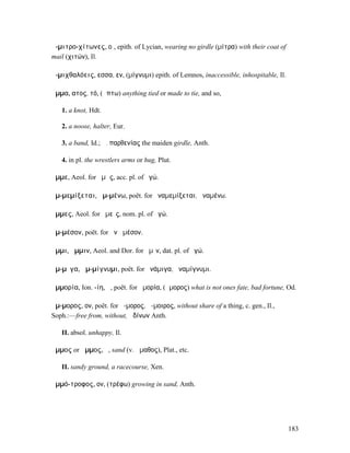 ἀ-µιτρο-χίτωνες, οἱ, epith. of Lycian, wearing no girdle (µίτρα) with their coat of
mail (χιτών), Il.

ἀ-µιχθαλόεις, εσσα, εν, (µίγνυµι) epith. of Lemnos, inaccessible, inhospitable, Il.

ἅµµα, ατος, τό, (ἅπτω) anything tied or made to tie, and so,

   1. a knot, Hdt.

   2. a noose, halter, Eur.

   3. a band, Id.; ἅ. παρθενίας the maiden girdle, Anth.

   4. in pl. the wrestlers arms or hug, Plut.

ἄµµε, Aeol. for ἡµᾶς, acc. pl. of ἐγώ.

ἀµ-µεµίξεται, ἀµ-µένω, poët. for ἀναµεµίξεται, ἀναµένω.

ἄµµες, Aeol. for ἡµεῖς, nom. pl. of ἐγώ.

ἀµ-µέσον, poët. for ἀνὰ µέσον.

ἄµµι, ἄµµιν, Aeol. and Dor. for ἡµῖν, dat. pl. of ἐγώ.

ἄµ-µῐγα, ἀµ-µίγνυµι, poët. for ἀνάµιγα, ἀναµίγνυµι.

ἀµµορία, Ion. -ίη, ἡ, poët. for ἀµορία, (ἄµορος) what is not ones fate, bad fortune, Od.

ἄµ-µορος, ον, poët. for ἄ-µορος, ἄ-µοιρος, without share of a thing, c. gen., Il.,
Soph.:—free from, without, ὠδίνων Anth.

   II. absol. unhappy, Il.

ἄµµος or ἅµµος, ἡ, sand (v. ἄµαθος), Plat., etc.

   II. sandy ground, a racecourse, Xen.

ἀµµό-τροφος, ον, (τρέφω) growing in sand, Anth.




                                                                                      183
 