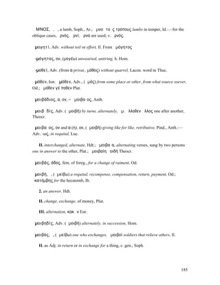 ἌΜΝΟΣ, ὁ, ἡ, a lamb, Soph., Ar.; ἀµνοὶ τοὺς τρόπους lambs in temper, Id.:—for the
oblique cases, ἀρνός, ἀρνί, ἄρνα are used; v. ἀρνός.

ἀµογητί, Adv. without toil or effort, Il. From ἀµόγητος

ἀ-µόγητος, ον, (µογέω) unwearied, untiring, h. Hom.

ἀ-µοθεί, Adv. (from α privat., µόθος) without quarrel, Lacon. word in Thuc.

ἁµόθεν, Ion. ἀµόθεν, Adv., (ἁµός) from some place or other, from what source soever,
Od.; ἁµόθεν γέ ποθεν Plat.

ἀµοιβάδιος, α, ον, = ἀµοιβαῖος, Anth.

ἀµοιβᾰδίς, Adv. (ἀµοιβή) by turns, alternately, ἀµ. ἄλλοθεν ἄλλος one after another,
Theocr.

ἀµοιβαῖος, ον and α (η), ον, (ἀµοιβή) giving like for like, retributive, Pind., Anth.:—
Adv. -ως, in requital, Luc.

   II. interchanged, alternate, Hdt.; ἀµοιβαῖα, alternating verses, sung by two persons
one in answer to the other, Plat.; ἀµοιβαίη ἀοιδή Theocr.

ἀµοιβάς, άδος, fem. of foreg., for a change of raiment, Od.

ἀµοιβή, ἡ, (ἀµείβω) a requital, recompense, compensation, return, payment, Od.;
ἑκατόµβης for the hecatomb, Ib.

   2. an answer, Hdt.

   II. change, exchange, of money, Plut.

   III. alternation, κακῶν Eur.

ἀµοιβηδίς, Adv. (ἀµοιβή) alternately, in succession, Hom.

ἀµοιβός, ὁ, (ἀµείβω) one who exchanges, ἀµοιβοί soldiers that relieve others, Il.

   II. as Adj. in return or in exchange for a thing, c. gen., Soph.




                                                                                      185
 