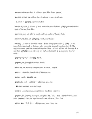 ἀµοιρέω, to have no share in a thing, c. gen., Plut. From ἄµοιρος

ἄ-µοιρος, ον, (µοῖρα) without share in a thing, c. gen., Aesch., etc.

   2. absol. = ἄµµορος, unfortunate, Eur.

ἀµολγαῖος, α, ον, (ἀµέλγω) of milk, made with milk, or (from ἀµολγός an old word for
ἀκµή), of the best flour, Hes.

ἀµολγεύς, έως, ὁ, (ἀµέλγω) a milk-pail, Lat. mulctra, Theocr., Anth.

ἀµόλγιον, τό, Dim. of ἀµολγεύς, a milk-pail, Theocr.

ἀµολγός, ὁ, a word of uncertain sense:—Hom. always joins νυκτὸς ἀµολγῷ, in the
hours before daybreak, or the hours after sunset, i.e. generally, at night-time, Il. (The
supposition that ἀµολγός meant milking-time (from ἀµέλγω) will not suit the sense. It is
said that ἀµολγός was an old word for ἀκµή, so that νυκτὸς ἀµ. means the dead of
night.)

ἀ-µόµφητος, ον, = ἀµεµφής, Aesch.

ἄ-µοµφος, ον, (µοµφή) blameless, Aesch.

ἀµόργῐνος, ον, made of Amorgian flax, Ar. From ἀµοργίς

ἀµοργίς, ἡ, fine flax from the isle of Amorgos, Ar.

ἀµορία, ἡ, poët. ἀµµορία, q.v.

ἄ-µορος, ον, poët. ἄµµορος, = ἄµοιρος, c. gen., Eur.

   II. absol. unlucky, wretched, Soph.

ἀµορφία, ἡ, unshapeliness, unsightliness, Eur. From ἄµορφος

ἄ-µορφος, ον, (µορφή) misshapen, unsightly, Hdt., Eur.:—Sup. ἀµορφέστατος (as if
from ἀµορφής), Hdt.; but regul. form -ότερος, -ότατος, Xen., Plut.

ἀµός or ἁµός [ᾱ], ή, όν, = ἡµέτερος, our, ours, Hom., etc.




                                                                                     186
 
