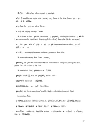II. Att. = ἐµός, when a long penult. is required.

ἁµός [ᾰ], an old word equiv. to εἷς or τις, only found in the Adv. forms ἁµοῦ, ἁµῆ,
ἁµοῖ, ἁµῶς, ἁµόθεν.

ἆµος, Dor. for ἦµος, as, when, Theocr.

ἄµοτος, ον, raging, savage, Theocr.

   II. in Hom. as Adv. ἄµοτον, insatiably, ἄµ. µεµαώς, striving incessantly; ἄµ. κλαίω
I weep continually; τανύοντο they struggled restlessly forwards. (Deriv. unknown.)

ἀµοῦ, Att. ἁµοῦ, Adv. of ἀµός ( = τὶς), ἀµοῦγέ που somewhere or other, Lys.: cf.
ἀµόθεν, ἀµῆ, ἀµοῖ.

ἀµουσία, ἡ, want of refinement, rudeness, grossness, Eur., Plat.

   II. want of harmony, Eur. From ἄµουσος

ἄ-µουσος, ον, (µοῦσα) without the Muses, without taste, unrefined, inelegant, rude,
gross, Eur., Ar.:—Adv. -σως Plat.

   II. unmusical, Eur.; ἀµουσόταται ᾠδαί Id.

ἀ-µοχθεί or -θί [ῑ], Adv. of ἄµοχθος, Aesch., Eur.

ἁµόχθησα, crasis for ἃ ἐµόχθησα.

ἀ-µόχθητος, ον, = sq.:—Adv. -τως, Babr.

ἄ-µοχθος, ον, free from toil and trouble, Soph.:—shrinking from toil, Pind.

   2. not tired, Xen.

ἄµ-παλος, poët. for ἀνάπαλος, Pind. II. ἄµπ-αλος, ον, Dor. for ἀµφίαλος, Theocr.

ἄµ-παυµα, ἄµ-παυσις, ἀµ-παυστήριον, ἀµ-παύω, v. ἀναπ-.

ἀµ-πεδίον, ἀµπέλαγος, should be written ἂµ πέδιον (i.e. ἀνὰ πεδίον), ἂµ πέλαγος
(i.e. ἀνὰ πέλαγος).


                                                                                      187
 