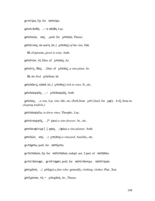 ἀµ-πείρω, Ep. for ἀναπείρω.

ἀµπελ-άνθη, ἡ, = οἰνάνθη, Luc.

ἀµπελεών, ῶνος, ὁ, poët. for ἀµπελών, Theocr.

ἀµπέλινος, ον and η, ον, (ἄµπελος) of the vine, Hdt.

   II. of persons, given to wine, Anth.

ἀµπέλιον, τό, Dim. of ἄµπελος, Ar.

ἀµπελίς, ίδος, ἡ, Dim. of ἄµπελος, a vine-plant, Ar.

   II. the bird ἀµπελίων, Id.

ἀµπελόεις, εσσα, εν, (ἄµπελος) rich in vines, Il., etc.

ἀµπελοεργός, ὁ, = ἀµπελουργός, Anth.

ἄµπελος, ἡ, a vine, Lat. vitis, Od., etc. (Perh.from ἀµπί (Aeol. for ἀµφί), ἕλ-ιξ, from its
clasping tendrils.)

ἀµπελουργέω, to dress vines, Theophr., Luc.

ἀµπελ-ουργός, ὁ, (*ἔργω) a vine-dresser, Ar., etc.

ἀµπελο-φύτωρ [ῡ], ορος, ὁ, (φύω) a vine-planter, Anth.

ἀµπελών, ῶνος, ὁ, (ἄµπελος) a vineyard, Aeschin., etc.

ἀµ-πέµπω, poët. for ἀναπέµπω.

ἀµ-πεπαλών, Ep. for ἀναπεπαλών, redupl. aor. 2 part. of ἀναπάλλω.

ἀµ-πετάννυµι, ἀµ-πέτοµαι, poët. for ἀναπετάννυµι, ἀναπέτοµαι.

ἀµπεχόνη, ἡ, (ἀµπέχω) a fine robe: generally, clothing, clothes, Plat., Xen.

ἀµπέχονον, τό, = ἀµπεχόνη, Ar., Theocr.



                                                                                       188
 