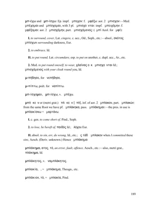 ἀµπ-έχω and ἀµπ-ίσχω: Ep. impf. ἄµπεχον: f. ἀµφέξω: aor. 2 ἤµπισχον:—Med.
ἀµπέχοµαι and ἀµπίσχοµαι, with 3 pl. ἀµπισχοῦνται: impf. ἠµπειχόµην: f.
ἀµφέξοµαι: aor. 2 ἠµπισχόµην, part. ἀµπισχόµενος: (ἀµπί Aeol. for ἀµφί):

   I. to surround, cover, Lat. cingere, c. acc., Od., Soph., etc.:—absol., σκότος
ἀµπίσχων surrounding darkness, Eur.

   2. to embrace, Id.

   II. to put round, Lat. circumdare, esp. to put on another, c. dupl. acc., Ar., etc.

   2. Med. to put round oneself, to wear, χλαίνας οὐκ ἀµπισχοῦνται Id.;
ἀµπισχόµενος with your cloak round you, Id.

ἀµ-πήδησε, for ἀνεπήδησε.

ἀµ-πίπτω, poët. for ἀναπίπτω.

ἀµπ-ίσχοµαι, ἀµπ-ίσχω, v. ἀµπέχω.

ἀµπλᾰκεῖν or (metri grat.) ἀπλᾰκεῖν [ᾰπλ], inf. of aor. 2 ἤµπλακον, part. ἀµπλακών:
from the same Root we have pf. ἠµπλάκηκα, pass. ἠµπλάκηµαι:—the pres. in use is
ἀµπλακίσκω = ἁµαρτάνω.

   I. c. gen. to come short of, Pind., Soph.

   2. to lose, be bereft of, παιδός Id.; ἀλόχου Eur.

    II. absol. to sin, err, do wrong, Id., etc.; ὡς τάδʼ ἤµπλακον when I committed these
sins, Aesch. (Deriv. unknown.) Hence ἀµπλάκηµα

ἀµπλάκηµα, ατος, τό, an error, fault, offence, Aesch., etc.:—also, metri grat.,
ἀπλάκηµα, Id.

ἀµπλάκητος, v. ἀναµπλάκητος.

ἀµπλακία, ἡ, = ἀµπλάκηµα, Theogn., etc.

ἀµπλάκιον, τό, = ἀµπλακία, Pind.




                                                                                         189
 
