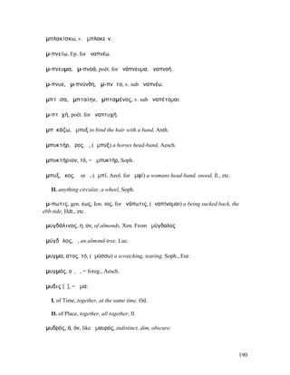 ἀµπλακίσκω, v. ἀµπλακεῖν.

ἀµ-πνείω, Ep. for ἀναπνέω.

ἄµ-πνευµα, ἀµ-πνοά, poët. for ἀνάπνευµα, ἀναπνοή.

ἄµ-πνυε, ἀµ-πνύνθη, ἄµ-πνῡτο, v. sub ἀναπνέω.

ἀµπτᾶσα, ἀµπταίην, ἀµπταµένος, v. sub ἀναπέτοµαι.

ἀµ-πτῠχή, poët. for ἀναπτυχή.

ἀµπῠκάζω, ἄµπυξ to bind the hair with a band, Anth.

ἀµπυκτήρ, ῆρος, ὁ, (ἄµπυξ) a horses head-band, Aesch.

ἀµπυκτήριον, τό, = ἀµπυκτήρ, Soph.

ἄµπυξ, ῠκος, ὁ or ἡ, (ἀµπί, Aeol. for ἀµφί) a womans head-band, snood, Il., etc.

   II. anything circular, a wheel, Soph.

ἄµ-πωτις, gen. εως, Ion. ιος, for ἀνάπωτις, (ἀναπίνοµαι) a being sucked back, the
ebb-tide, Hdt., etc.

ἀµυγδάλινος, η, ον, of almonds, Xen. From ἀµύγδαλος

ἀµύγδᾰλος, ἡ, an almond-tree, Luc.

ἄµυγµα, ατος, τό, (ἀµύσσω) a scratching, tearing, Soph., Eur.

ἀµυγµός, οῦ, ὁ, = foreg., Aesch.

ἄµυδις [ῠ], = ἅµα:

   I. of Time, together, at the same time, Od.

   II. of Place, together, all together, Il.

ἀµυδρός, ά, όν, like ἀµαυρός, indistinct, dim, obscure:



                                                                                   190
 