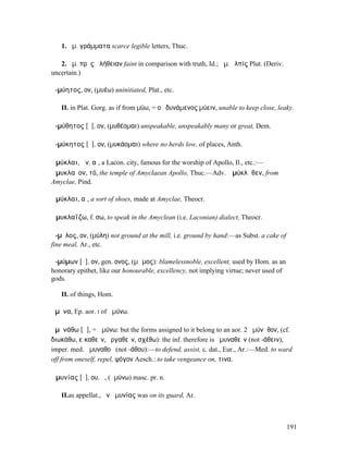 1. ἀµ. γράµµατα scarce legible letters, Thuc.

   2. ἀµ. πρὸς ἀλήθειαν faint in comparison with truth, Id.; ἀµ. ἐλπίς Plut. (Deriv.
uncertain.)

ἀ-µύητος, ον, (µυέω) uninitiated, Plat., etc.

   II. in Plat. Gorg. as if from µύω, = οὐ δυνάµενος µύειν, unable to keep close, leaky.

ἀ-µύθητος [ῡ], ον, (µυθέοµαι) unspeakable, unspeakably many or great, Dem.

ἀ-µύκητος [ῡ], ον, (µυκάοµαι) where no herds low, of places, Anth.

Ἀµύκλαι, ῶν, αἱ, a Lacon. city, famous for the worship of Apollo, Il., etc.:—
Ἀµυκλαῖον, τό, the temple of Amyclaean Apollo, Thuc.—Adv. Ἀµύκλᾱθεν, from
Amyclae, Pind.

Ἀµύκλαι, αἱ, a sort of shoes, made at Amyclae, Theocr.

Ἀµυκλαΐζω, f. σω, to speak in the Amyclean (i.e. Laconian) dialect, Theocr.

ἄ-µῠλος, ον, (µύλη) not ground at the mill, i.e. ground by hand:—as Subst. a cake of
fine meal, Ar., etc.

ἀ-µύµων [ῡ], ον, gen. ονος, (µῶµος): blamelessnoble, excellent, used by Hom. as an
honorary epithet, like our honourable, excellency, not implying virtue; never used of
gods.

   II. of things, Hom.

ἄµῡνα, Ep. aor. I of ἀµύνω.

ἀµῡνάθω [ᾶ], = ἀµύνω: but the forms assigned to it belong to an aor. 2 ἠµύνᾰθον, (cf.
διωκάθω, εἰκαθεῖν, ἐργαθεῖν, σχέθω): the inf. therefore is ἀµυναθεῖν (not -άθειν),
imper. med. ἀµυναθοῦ (not -άθου):—to defend, assist, c. dat., Eur., Ar.:—Med. to ward
off from oneself, repel, ψόγον Aesch.: to take vengeance on, τινα.

Ἀµυνίας [ῡ], ου, ὁ, (ἀµύνω) masc. pr. n.

   II.as appellat., ἦν ἀµυνίας was on its guard, Ar.



                                                                                        191
 