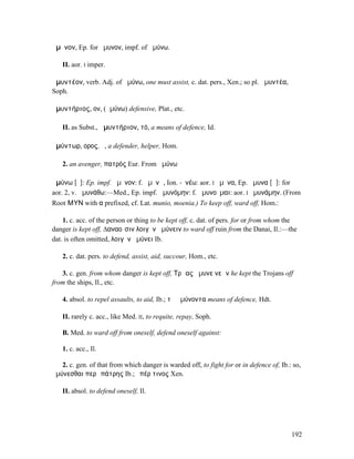 ἄµῡνον, Ep. for ἤµυνον, impf. of ἀµύνω.

   II. aor. I imper.

ἀµυντέον, verb. Adj. of ἀµύνω, one must assist, c. dat. pers., Xen.; so pl. ἀµυντέα,
Soph.

ἀµυντήριος, ον, (ἀµύνω) defensive, Plat., etc.

   II. as Subst., ἀµυντήριον, τό, a means of defence, Id.

ἀµύντωρ, ορος, ὁ, a defender, helper, Hom.

   2. an avenger, πατρός Eur. From ἀµύνω

ἀµύνω [ῡ]: Ep. impf. ἄµῡνον: f. ἀµῠνῶ, Ion. -ῠνέω: aor. I ἤµῠνα, Ep. ἄµυνα [ᾶ]: for
aor. 2, v. ἀµυνάθω:—Med., Ep. impf. ἀµυνόµην: f. ἀµυνοῦµαι: aor. I ἠµυνάµην. (From
Root ΜΥΝ with α prefixed, cf. Lat. munio, moenia.) To keep off, ward off, Hom.:

    1. c. acc. of the person or thing to be kept off, c. dat. of pers. for or from whom the
danger is kept off, ∆αναοῖσιν λοιγὸν ἀµύνειν to ward off ruin from the Danai, Il.:—the
dat. is often omitted, λοιγὸν ἀµύνει Ib.

   2. c. dat. pers. to defend, assist, aid, succour, Hom., etc.

   3. c. gen. from whom danger is kept off, Τρῶας ἄµυνε νεῶν he kept the Trojans off
from the ships, Il., etc.

   4. absol. to repel assaults, to aid, Ib.; τὰ ἀµύνοντα means of defence, Hdt.

   II. rarely c. acc., like Med. II, to requite, repay, Soph.

   B. Med. to ward off from oneself, defend oneself against:

   1. c. acc., Il.

   2. c. gen. of that from which danger is warded off, to fight for or in defence of, Ib.: so,
ἀµύνεσθαι περὶ πάτρης Ib.; ὑπέρ τινος Xen.

   II. absol. to defend oneself, Il.




                                                                                          192
 