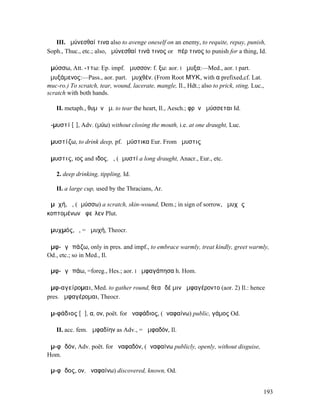 III. ἀµύνεσθαί τινα also to avenge oneself on an enemy, to requite, repay, punish,
Soph., Thuc., etc.; also, ἀµύνεσθαί τινά τινος or ὑπέρ τινος to punish for a thing, Id.

ἀµύσσω, Att. -ττω: Ep. impf. ἄµυσσον: f. ξω: aor. I ἤµυξα:—Med., aor. I part.
ἀµυξάµενος:—Pass., aor. part. ἀµυχθέν. (From Root ΜΥΚ, with α prefixed,cf. Lat.
muc-ro.) To scratch, tear, wound, lacerate, mangle, Il., Hdt.; also to prick, sting, Luc.,
scratch with both hands.

   II. metaph., θυµὸν ἀµ. to tear the heart, Il., Aesch.; φρὴν ἀµύσσεται Id.

ἀ-µυστί [ῑ], Adv. (µύω) without closing the mouth, i.e. at one draught, Luc.

ἀµυστίζω, to drink deep, pf. ἠµύστικα Eur. From ἄµυστις

ἄµυστις, ιος and ιδος, ἡ, (ἀµυστί a long draught, Anacr., Eur., etc.

   2. deep drinking, tippling, Id.

   II. a large cup, used by the Thracians, Ar.

ἀµῠχή, ἡ, (ἀµύσσω) a scratch, skin-wound, Dem.; in sign of sorrow, ἀµυχὰς
κοπτοµένων ἀφεῖλεν Plut.

ἀµυχµός, ὁ, = ἀµυχή, Theocr.

ἀµφ-ᾰγᾰπάζω, only in pres. and impf., to embrace warmly, treat kindly, greet warmly,
Od., etc.; so in Med., Il.

ἀµφ-ᾰγᾰπάω, =foreg., Hes.; aor. I ἀµφαγάπησα h. Hom.

ἀµφ-αγείροµαι, Med. to gather round, θεαὶ δέ µιν ἀµφαγέροντο (aor. 2) Il.: hence
pres. ἀµφαγέροµαι, Theocr.

ἀµ-φάδιος [ᾰ], α, ον, poët. for ἀναφάδιος, (ἀναφαίνω) public, γάµος Od.

   II. acc. fem. ἀµφαδίην as Adv., = ἀµφαδόν, Il.

ἀµ-φᾰδόν, Adv. poët. for ἀναφαδόν, (ἀναφαίνω publicly, openly, without disguise,
Hom.

ἄµ-φᾰδος, ον, ἀναφαίνω) discovered, known, Od.


                                                                                         193
 