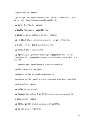 ἀµ-φαίνω, poët. for ἀναφαίνω.

ἀµφ-ᾱΐσσοµαι, Pass. to rush on from all sides, ἀµφὶ δέ τʼ ἀΐσσονται Il.; ἀµφὶ δὲ
χαῖται ὤµοις ἀΐσσοντο floated around his shoulders, Ib.

ἀµφ-άκης [ᾱ], ες, Dor. for ἀµφήκης.

ἀµ-φανδόν, Adv., poët. for ἀναφανδόν, Pind.

ἀµ-φανέειν, poët. for ἀναφανεῖν, fut. inf. of ἀναφαίνω.

ἀµφ-ᾰρᾰβέω, f. ήσω, to rattle or ring around, Il.:—so ἀµφᾰρᾰβίζω, Hes.

ἀµ-φᾰσίη, ἡ, Ep. for ἀ-φασία, speechlessness, Hom.

ἀµφ-αϋτέω, f. ήσω, to ring around, Il.

ἀµφ-αφάω, Ep. part. ἀµφαφόων, -όωσα: impf. ἀµφαφάασκον: Med., Ep. 3 pl.
ἀµφαφόωντο, inf. ἀµφαφάασθαι:—to touch or feel all round, to handle, Hom.; so in
Med., Od.

   2. µαλακώτερος ἀµφαφάσθαι easier to deal with, manage, Il.

ἀµφ-έδρᾰµον, aor. 2 of ἀµφιτρέχω.

ἀµφέλικτος, ον, poët. for ἀµφιέλ-, coiled round, Eur.

ἀµφ-ελίσσω, poët. for ἀµφιελ-, to wrap or twine round, χέρας Eur.:—Med., Pind.

ἀµφ-έπω, poët. for ἀµφιέπω.

ἀµφ-ερέφω, to cover up, Anth.

ἀµφ-έρχοµαι, Dep. with aor. 2 ἀµφ-ήλῠθον, to come round one, surround, Od.

ἀµ-φέρω, poët. for ἀναφέρω.

ἀµφ-έσταν, ἀµφ-εστᾶσι, 3 pl. aor. 2 and pf. of ἀµφίστηµι.

ἀµφ-έχᾰνον, aor. 2 of ἀµφιχάσκω.


                                                                                   194
 