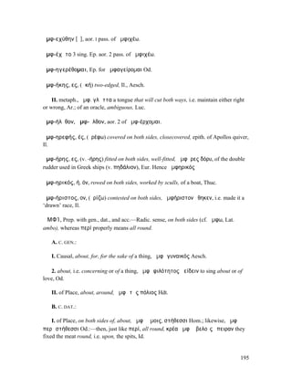 ἀµφ-εχύθην [ῠ], aor. I pass. of ἀµφιχέω.

ἀµφ-έχῠτο 3 sing. Ep. aor. 2 pass. of ἀµφιχέω.

ἀµφ-ηγερέθοµαι, Ep. for ἀµφαγείροµαι Od.

ἀµφ-ήκης, ες, (ἀκή) two-edged, Il., Aesch.

    II. metaph., ἀµφ. γλῶττα a tongue that will cut both ways, i.e. maintain either right
or wrong, Ar.; of an oracle, ambiguous, Luc.

ἀµφ-ήλῠθον, ἀµφ-ῆλθον, aor. 2 of ἀµφ-έρχοµαι.

ἀµφ-ηρεφής, ές, (ἐρέφω) covered on both sides, closecovered, epith. of Apollos quiver,
Il.

ἀµφ-ήρης, ες, (v. -ήρης) fitted on both sides, well-fitted, ἀµφῆρες δόρυ, of the double
rudder used in Greek ships (v. πηδάλιον), Eur. Hence ἀµφηρικός

ἀµφ-ηρικός, ή, όν, rowed on both sides, worked by sculls, of a boat, Thuc.

ἀµφ-ήριστος, ον, (ἐρίζω) contested on both sides, ἀµφήριστον ἔθηκεν, i.e. made it a
‘drawn’ race, Il.

ἈΜΦΊ, Prep. with gen., dat., and acc.—Radic. sense, on both sides (cf. ἄµφω, Lat.
ambo), whereas περί properly means all round.

   A. C. GEN.:

   I. Causal, about, for, for the sake of a thing, ἀµφὶ γυναικός Aesch.

   2. about, i.e. concerning or of a thing, ἀµφὶ φιλότητος ἀείδειν to sing about or of
love, Od.

   II. of Place, about, around, ἀµφὶ τῆς πόλιος Hdt.

   B. C. DAT.:

    I. of Place, on both sides of, about, ἀµφὶ ὤµοις, στήθεσσι Hom.; likewise, ἀµφὶ
περὶ στήθεσσι Od.:—then, just like περί, all round, κρέα ἀµφὶ ὀβελοῖς ἔπειραν they
fixed the meat round, i.e. upon, the spits, Id.


                                                                                       195
 