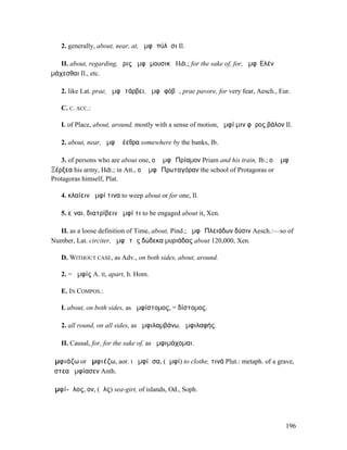 2. generally, about, near, at, ἀµφὶ πύλῃσι Il.

   II. about, regarding, ἔρις ἀµφὶ µουσικῇ Hdt.; for the sake of, for, ἀµφʼ Ε͂̓λένῃ
µάχεσθαι Il., etc.

   2. like Lat. prae, ἀµφὶ τάρβει, ἀµφὶ φόβῳ, prae pavore, for very fear, Aesch., Eur.

   C. C. ACC.:

   I. of Place, about, around, mostly with a sense of motion, ἀµφί µιν φᾶρος βάλον Il.

   2. about, near, ἀµφὶ ῥέεθρα somewhere by the banks, Ib.

   3. of persons who are about one, οἱ ἀµφὶ Πρίαµον Priam and his train, Ib.; οἱ ἀµφὶ
Ξέρξεα his army, Hdt.; in Att., οἱ ἀµφὶ Πρωταγόραν the school of Protagoras or
Protagoras himself, Plat.

   4. κλαίειν ἀµφί τινα to weep about or for one, Il.

   5. εἶναι, διατρίβειν ἀµφί τι to be engaged about it, Xen.

  II. as a loose definition of Time, about, Pind.; ἀµφὶ Πλειάδων δύσιν Aesch.:—so of
Number, Lat. circiter, ἀµφὶ τὰς δώδεκα µυριάδας about 120,000, Xen.

   D. WITHOUT CASE, as Adv., on both sides, about, around.

   2. = ἀµφίς A. II, apart, h. Hom.

   E. IN COMPOS.:

   I. about, on both sides, as ἀµφίστοµος, = δίστοµος.

   2. all round, on all sides, as ἀµφιλαµβάνω, ἀµφιλαφής.

   II. Causal, for, for the sake of, as ἀµφιµάχοµαι.

ἀµφιάζω or ἀµφιέζω, aor. I ἠµφίᾰσα, (ἀµφί) to clothe, τινά Plut.: metaph. of a grave,
ὄστεα ἠµφίασεν Anth.

ἀµφί-ᾰλος, ον, (ἅλς) sea-girt, of islands, Od., Soph.




                                                                                      196
 