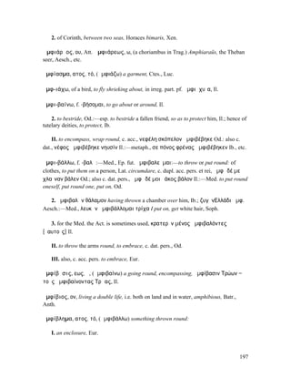 2. of Corinth, between two seas, Horaces bimaris, Xen.

Ἀµφιάρᾱος, ου, Att. Ἀµφιάρεως, ω, (a choriambus in Trag.) Amphiaraüs, the Theban
seer, Aesch., etc.

ἀµφίασµα, ατος, τό, (ἀµφιάζω) a garment, Ctes., Luc.

ἀµφ-ιάχω, of a bird, to fly shrieking about, in irreg. part. pf. ἀµφιᾰχυῖα, Il.

ἀµφι-βαίνω, f. -βήσοµαι, to go about or around, Il.

    2. to bestride, Od.:—esp. to bestride a fallen friend, so as to protect him, Il.; hence of
tutelary deities, to protect, Ib.

    II. to encompass, wrap round, c. acc., νεφέλη σκόπελον ἀµφιβέβηκε Od.: also c.
dat., νέφος ἀµφιβέβηκε νηυσίν Il.:—metaph., σε πόνος φρένας ἀµφιβέβηκεν Ib., etc.

ἀµφι-βάλλω, f. -βαλῶ:—Med., Ep. fut. ἀµφιβαλεῦµαι:—to throw or put round: of
clothes, to put them on a person, Lat. circumdare, c. dupl. acc. pers. et rei, ἀµφὶ δέ µε
χλαῖναν βάλεν Od.; also c. dat. pers., ἀµφὶ δέ µοι ῥάκος βάλον Il.:—Med. to put round
oneself, put round one, put on, Od.

   2. ἀµφιβαλὼν θάλαµον having thrown a chamber over him, Ib.; ζυγὸνΕ͂̓λλάδι ἀµφ.
Aesch.:—Med., λευκὴν ἀµφιβάλλοµαι τρίχα I put on, get white hair, Soph.

   3. for the Med. the Act. is sometimes used, κρατερὸν µένος ἀµφιβαλόντες
[ἑαυτοῖς] Il.

   II. to throw the arms round, to embrace, c. dat. pers., Od.

   III. also, c. acc. pers. to embrace, Eur.

ἀµφίβᾶσις, εως, ἡ, (ἀµφιβαίνω) a going round, encompassing, ἀµφίβασιν Τρώων =
τοὺς ἀµφιβαίνοντας Τρῶας, Il.

ἀµφίβιος, ον, living a double life, i.e. both on land and in water, amphibious, Batr.,
Anth.

ἀµφίβληµα, ατος, τό, (ἀµφιβάλλω) something thrown round:

   I. an enclosure, Eur.



                                                                                          197
 