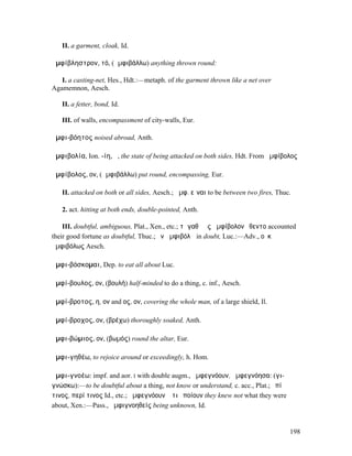 II. a garment, cloak, Id.

ἀµφίβληστρον, τό, (ἀµφιβάλλω) anything thrown round:

   I. a casting-net, Hes., Hdt.:—metaph. of the garment thrown like a net over
Agamemnon, Aesch.

   II. a fetter, bond, Id.

   III. of walls, encompassment of city-walls, Eur.

ἀµφι-βόητος noised abroad, Anth.

ἀµφιβολία, Ion. -ίη, ἡ, the state of being attacked on both sides, Hdt. From ἀµφίβολος

ἀµφίβολος, ον, (ἀµφιβάλλω) put round, encompassing, Eur.

   II. attacked on both or all sides, Aesch.; ἀµφ. εἶναι to be between two fires, Thuc.

   2. act. hitting at both ends, double-pointed, Anth.

    III. doubtful, ambiguous, Plat., Xen., etc.; τἀγαθὰ ἐς ἀµφίβολον ἔθεντο accounted
their good fortune as doubtful, Thuc.; ἐν ἀµφιβόλῳ in doubt, Luc.:—Adv., οὐκ
ἀµφιβόλως Aesch.

ἀµφι-βόσκοµαι, Dep. to eat all about Luc.

ἀµφί-βουλος, ον, (βουλή) half-minded to do a thing, c. inf., Aesch.

ἀµφί-βροτος, η, ον and ος, ον, covering the whole man, of a large shield, Il.

ἀµφί-βροχος, ον, (βρέχω) thoroughly soaked, Anth.

ἀµφι-βώµιος, ον, (βωµός) round the altar, Eur.

ἀµφι-γηθέω, to rejoice around or exceedingly, h. Hom.

ἀµφι-γνοέω: impf. and aor. I with double augm., ἠµφεγνόουν, ἠµφεγνόησα: (γι-
γνώσκω):—to be doubtful about a thing, not know or understand, c. acc., Plat.; ἐπί
τινος, περί τινος Id., etc.; ἠµφεγνόουν ὅ τι ἐποίουν they knew not what they were
about, Xen.:—Pass., ἀµφιγνοηθείς being unknown, Id.


                                                                                      198
 
