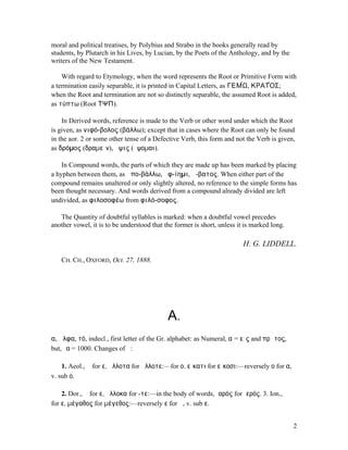 moral and political treatises, by Polybius and Strabo in the books generally read by
students, by Plutarch in his Lives, by Lucian, by the Poets of the Anthology, and by the
writers of the New Testament.

    With regard to Etymology, when the word represents the Root or Primitive Form with
a termination easily separable, it is printed in Capital Letters, as ΓΕΜ́Ω, ΚΡΑΤ́ΟΣ;
when the Root and termination are not so distinctly separable, the assumed Root is added,
as τύπτω (Root ΤΨΠ).

    In Derived words, reference is made to the Verb or other word under which the Root
is given, as νιφό-βολος (βάλλω); except that in cases where the Root can only be found
in the aor. 2 or some other tense of a Defective Verb, this form and not the Verb is given,
as δρόµος (δραµεῖν), ὄψις (ὄψοµαι).

    In Compound words, the parts of which they are made up has been marked by placing
a hyphen between them, as ἀπο-βάλλω, ἀφ-ίηµι, ἄ-βατος. When either part of the
compound remains unaltered or only slightly altered, no reference to the simple forms has
been thought necessary. And words derived from a compound already divided are left
undivided, as φιλοσοφέω from φιλό-σοφος.

   The Quantity of doubtful syllables is marked: when a doubtful vowel precedes
another vowel, it is to be understood that the former is short, unless it is marked long.

                                                                         H. G. LIDDELL.

   CH. CH., OXFORD, Oct. 27, 1888.




                                            Α.
α, ἄλφα, τό, indecl., first letter of the Gr. alphabet: as Numeral, αʹ= εἷς and πρῶτος,
but, ͵α = 1000. Changes of ᾰ:

    1. Aeol., ᾰ for ε, ἄλλοτα for ἄλλοτε:—for ο, εἴκατι for εἴκοσι:—reversely ο for α,
v. sub ο.

    2. Dor., ᾰ for ε, ἄλλοκα for -τε:—in the body of words, ἱαρός for ἱερός. 3. Ion., ᾰ
for ε, µέγαθος for µέγεθος:—reversely ε for ᾰ, v. sub ε.


                                                                                            2
 
