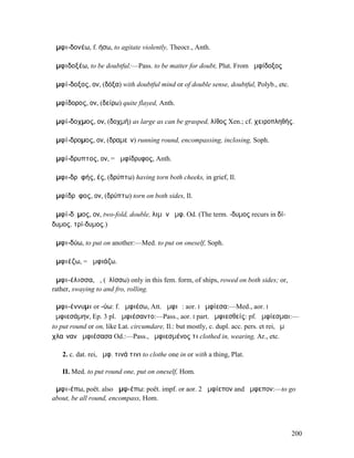 ἀµφι-δονέω, f. ήσω, to agitate violently, Theocr., Anth.

ἀµφιδοξέω, to be doubtful:—Pass. to be matter for doubt, Plut. From ἀµφίδοξος

ἀµφί-δοξος, ον, (δόξα) with doubtful mind or of double sense, doubtful, Polyb., etc.

ἀµφίδορος, ον, (δείρω) quite flayed, Anth.

ἀµφί-δοχµος, ον, (δοχµή) as large as can be grasped, λίθος Xen.; cf. χειροπληθής.

ἀµφί-δροµος, ον, (δραµεῖν) running round, encompassing, inclosing, Soph.

ἀµφί-δρυπτος, ον, = ἀµφίδρυφος, Anth.

ἀµφι-δρῠφής, ές, (δρύπτω) having torn both cheeks, in grief, Il.

ἀµφίδρῠφος, ον, (δρύπτω) torn on both sides, Il.

ἀµφί-δῠµος, ον, two-fold, double, λιµὴν ἀµφ. Od. (The term. -δυµος recurs in δί-
δυµος, τρί-δυµος.)

ἀµφι-δύω, to put on another:—Med. to put on oneself, Soph.

ἀµφιέζω, = ἀµφιάζω.

ἀµφι-έλισσα, ἡ, (ἐλίσσω) only in this fem. form, of ships, rowed on both sides; or,
rather, swaying to and fro, rolling.

ἀµφι-έννυµι or -ύω: f. ἀµφιέσω, Att. ἀµφιῶ: aor. I ἠµφίεσα:—Med., aor. I
ἠµφιεσάµην, Ep. 3 pl. ἀµφιέσαντο:—Pass., aor. I part. ἀµφιεσθείς: pf. ἠµφίεσµαι:—
to put round or on, like Lat. circumdare, Il.: but mostly, c. dupl. acc. pers. et rei, ἐµὲ
χλαῖναν ἀµφιέσασα Od.:—Pass., ἠµφιεσµένος τι clothed in, wearing, Ar., etc.

   2. c. dat. rei, ἀµφ. τινά τινι to clothe one in or with a thing, Plat.

   II. Med. to put round one, put on oneself, Hom.

ἀµφι-έπω, poët. also ἀµφ-έπω: poët. impf. or aor. 2 ἀµφίεπον and ἄµφεπον:—to go
about, be all round, encompass, Hom.




                                                                                       200
 