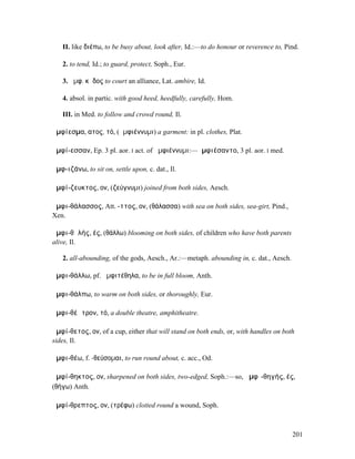 II. like διέπω, to be busy about, look after, Id.:—to do honour or reverence to, Pind.

   2. to tend, Id.; to guard, protect, Soph., Eur.

   3. ἀµφ. κῆδος to court an alliance, Lat. ambire, Id.

   4. absol. in partic. with good heed, heedfully, carefully, Hom.

   III. in Med. to follow and crowd round, Il.

ἀµφίεσµα, ατος, τό, (ἀµφιέννυµι) a garment: in pl. clothes, Plat.

ἀµφί-εσσαν, Ep. 3 pl. aor. I act. of ἀµφιέννυµι:—ἀµφιέσαντο, 3 pl. aor. I med.

ἀµφ-ιζάνω, to sit on, settle upon, c. dat., Il.

ἀµφί-ζευκτος, ον, (ζεύγνυµι) joined from both sides, Aesch.

ἀµφι-θάλασσος, Att. -ττος, ον, (θάλασσα) with sea on both sides, sea-girt, Pind.,
Xen.

ἀµφι-θᾰλής, ές, (θάλλω) blooming on both sides, of children who have both parents
alive, Il.

   2. all-abounding, of the gods, Aesch., Ar.:—metaph. abounding in, c. dat., Aesch.

ἀµφι-θάλλω, pf. ἀµφιτέθηλα, to be in full bloom, Anth.

ἀµφι-θάλπω, to warm on both sides, or thoroughly, Eur.

ἀµφι-θέᾱτρον, τό, a double theatre, amphitheatre.

ἀµφί-θετος, ον, of a cup, either that will stand on both ends, or, with handles on both
sides, Il.

ἀµφι-θέω, f. -θεύσοµαι, to run round about, c. acc., Od.

ἀµφί-θηκτος, ον, sharpened on both sides, two-edged, Soph.:—so, ἀµφῑ-θηγής, ές,
(θήγω) Anth.

ἀµφί-θρεπτος, ον, (τρέφω) clotted round a wound, Soph.



                                                                                       201
 
