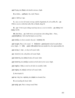 ἀµφί-θῠρος, ον, (θύρα) with double entrance, Soph.

   II. as Subst., ἀµφίθυρον, τό, a hall, Theocr.

ἀµφι-κᾰλύπτω, f. ψω:

   I. c. acc. to cover all round, enwrap, enfold, of garments, Il.; of a coffin, Ib.; ἀµφ.
ἵππον to receive within the walls, Od.; of death, sleep, Ib.

   II. ἀµφ. τί τινι to put a thing round any one as a cover or shelter, ἀµφ. σάκος τινί,
νέφος τινί Ib.

   III. after Hom., ἀµφ. τινά τινι to surround one with a thing, Batr.:—Pass.,
ἀµφεκαλύφθη κρᾶτα he had his head covered, Eur.

ἀµφι-κεάζω, to cleave asunder, Ep. aor. I -κεάσσα, Od.

ἀµφί-κειµαι, Pass. to lie round, ἐπʼ ἀλλήλοισιν ἀµφικείµενοι locked in each others
arms, Soph.; ἐπʼ ὀλέθρῳ ἀµφικεῖσθαι φόνον that one murder lies close upon another, Id.

ἀµφι-κείρω, f. -κερῶ, to shear all round, Anth.

ἀµφῐ-κίων [κῑ], ον, with pillars all round, Soph.

ἀµφί-κλαστος, ον, (κλάω) broken all round, Anth.

ἀµφί-κλυστος, ον, (κλύζω) washed on both sides by the waves, Soph.

ἀµφι-κοµέω, f. ήσω, to tend on all sides or carefully, Anth.

ἀµφί-κοµος, ον, (κόµη) with hair all round, Anth.

   2. thick-leafed, Il.

ἀµφί-κρᾱνος, Ion. -κρηνος, ον, (κάρα) two headed, Eur.

   II. surrounding the head, Anth.

ἀµφι-κρέµᾰµαι, Pass. to hang round, Pind.




                                                                                             202
 