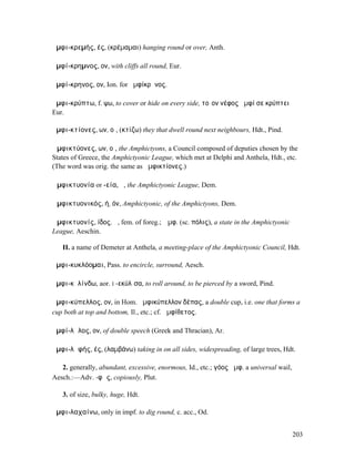 ἀµφι-κρεµής, ές, (κρέµαµαι) hanging round or over, Anth.

ἀµφί-κρηµνος, ον, with cliffs all round, Eur.

ἀµφί-κρηνος, ον, Ion. for ἀµφίκρᾱνος.

ἀµφι-κρύπτω, f. ψω, to cover or hide on every side, τοῖον νέφος ἀµφί σε κρύπτει
Eur.

ἀµφι-κτίονες, ων, οἱ, (κτίζω) they that dwell round next neighbours, Hdt., Pind.

Ἀµφικτύονες, ων, οἱ, the Amphictyons, a Council composed of deputies chosen by the
States of Greece, the Amphictyonic League, which met at Delphi and Anthela, Hdt., etc.
(The word was orig. the same as ἀµφικτίονες.)

Ἀµφικτυονία or -εία, ἡ, the Amphictyonic League, Dem.

Ἀµφικτυονικός, ή, όν, Amphictyonic, of the Amphictyons, Dem.

Ἀµφικτυονίς, ίδος, ἡ, fem. of foreg.; Ἀµφ. (sc. πόλις), a state in the Amphictyonic
League, Aeschin.

   II. a name of Demeter at Anthela, a meeting-place of the Amphictyonic Council, Hdt.

ἀµφι-κυκλόοµαι, Pass. to encircle, surround, Aesch.

ἀµφι-κῠλίνδω, aor. I -εκύλῑσα, to roll around, to be pierced by a sword, Pind.

ἀµφι-κύπελλος, ον, in Hom. ἀµφικύπελλον δέπας, a double cup, i.e. one that forms a
cup both at top and bottom, Il., etc.; cf. ἀµφίθετος.

ἀµφί-λᾰλος, ον, of double speech (Greek and Thracian), Ar.

ἀµφι-λᾱφής, ές, (λαµβάνω) taking in on all sides, widespreading, of large trees, Hdt.

   2. generally, abundant, excessive, enormous, Id., etc.; γόος ἀµφ. a universal wail,
Aesch.:—Adv. -φῶς, copiously, Plut.

   3. of size, bulky, huge, Hdt.

ἀµφι-λαχαίνω, only in impf. to dig round, c. acc., Od.


                                                                                         203
 