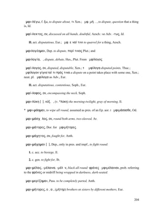 ἀµφι-λέγω, f. ξω, to dispute about, τι Xen.; ἀµφ. µή. . , to dispute, question that a thing
is, Id.

ἀµφί-λεκτος, ον, discussed on all hands, doubtful, Aesch.: so Adv. -τως, Id.

   II. act. disputatious, Eur.; ἀµφ. εἶναί τινι to quarrel for a thing, Aesch.

ἀµφιλογέοµαι, Dep. to dispute, περί τινος Plut.; and

ἀµφιλογία, ἡ, dispute, debate, Hes., Plut. From ἀµφίλογος

ἀµφί-λογος, ον, disputed, disputable, Xen.; τὰ ἀµφίλογα disputed points, Thuc.;
ἀµφίλογον γίγνεταί τι πρός τινα a dispute on a point takes place with some one, Xen.;
neut. pl. ἀµφίλογα as Adv., Eur.

   II. act. disputatious, contentious, Soph., Eur.

ἀµφί-λοφος, ον, encompassing the neck, Soph.

ἀµφι-λύκη [ῠ], νύξ, ἡ, (v. *λύκη) the morning-twilight, gray of morning, Il.

*ἀµφι-µάοµαι, to wipe all round, assumed as pres. of an Ep. aor. I ἀµφιµάσασθε, Od.

ἀµφι-µάσχᾰλος, ον, round both arms, two-sleeved, Ar.

ἀµφι-µάτορες, Dor. for ἀµφιµήτορες.

ἀµφι-µάχητος, ον, fought for, Anth.

ἀµφι-µάχοµαι [ᾰ], Dep., only in pres. and impf., to fight round:

   1. c. acc. to besiege, Il.

   2. c. gen. to fight for, Ib.

ἀµφι-µέλας, -µέλαινα, -µέλᾰν, black all round: φρένες ἀµφιµέλαιναι, prob. referring
to the φρένες or midriff being wrapped in darkness, dark-seated.

ἀµφι-µερίζοµαι, Pass. to be completely parted, Anth.

ἀµφι-µήτορες, οἱ, αἱ, (µήτηρ) brothers or sisters by different mothers, Eur.


                                                                                       204
 