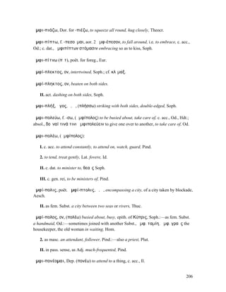 ἀµφι-πιάζω, Dor. for -πιέζω, to squeeze all round, hug closely, Theocr.

ἀµφι-πίπτω, f. -πεσοῦµαι, aor. 2 ἀµφ-έπεσον, to fall around, i.e. to embrace, c. acc.,
Od.; c. dat., ἀµφιπίπτων στόµασιν embracing so as to kiss, Soph.

ἀµφι-πίτνω (πῐτ), poët. for foreg., Eur.

ἀµφί-πλεκτος, ον, intertwined, Soph.; cf. κλῖµαξ.

ἀµφί-πληκτος, ον, beaten on both sides.

   II. act. dashing on both sides, Soph.

ἀµφι-πλήξ, ῆγος, ὁ, ἡ, (πλήσσω) striking with both sides, double-edged, Soph.

ἀµφι-πολεύω, f. -σω, (ἀµφίπολος) to be busied about, take care of, c. acc., Od., Hdt.;
absol., δοῦναί τινά τινι ἀµφιπολεύειν to give one over to another, to take care of, Od.

ἀµφι-πολέω, (ἀµφίπολος):

   I. c. acc. to attend constantly, to attend on, watch, guard, Pind.

   2. to tend, treat gently, Lat. fovere, Id.

   II. c. dat. to minister to, θεαῖς Soph.

   III. c. gen. rei, to be ministers of, Pind.

ἀµφί-πολις, poët. ἀµφί-πτολις, ὁ, ἡ, encompassing a city, of a city taken by blockade,
Aesch.

   II. as fem. Subst. a city between two seas or rivers, Thuc.

ἀµφί-πολος, ον, (πολέω) busied about, busy, epith. of Κύπρις, Soph.:—as fem. Subst.
a handmaid, Od.:—sometimes joined with another Subst., ἀµφ. ταµίη, ἀµφ. γραῦς the
housekeeper, the old woman in waiting, Hom.

   2. as masc. an attendant, follower, Pind.:—also a priest, Plut.

   II. in pass. sense, as Adj. much-frequented, Pind.

ἀµφι-πονέοµαι, Dep. (πονέω) to attend to a thing, c. acc., Il.


                                                                                     206
 