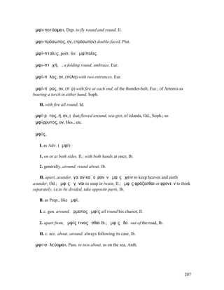 ἀµφι-ποτάοµαι, Dep. to fly round and round, Il.

ἀµφι-πρόσωπος, ον, (πρόσωπον) double-faced, Plut.

ἀµφί-πτολις, poët. for ἀµφίπολις.

ἀµφι-πτῠχή, ἡ, a folding round, embrace, Eur.

ἀµφί-πῠλος, ον, (πύλη) with two entrances, Eur.

ἀµφί-πῠρος, ον, (πῦρ) with fire at each end, of the thunder-bolt, Eur.; of Artemis as
bearing a torch in either hand, Soph.

   II. with fire all round, Id.

ἀµφί-ρῠτος, η, ον, (ῥέω) flowed around, sea-girt, of islands, Od., Soph.; so
ἀµφίρρυτος, ον, Hes., etc.

ἀµφίς,

   I. as Adv. (ἀµφί):

   1. on or at both sides, Il.; with both hands at once, Ib.

   2. generally, around, round about, Ib.

   II. apart, asunder, γαῖαν καὶ οὐρανὸν ἀµφὶς ἔχειν to keep heaven and earth
asunder, Od.; ἀµφὶς ἀγῆναι to snap in twain, Il.; ἀµφὶς φράζεσθαι or φρονεῖν to think
separately, i.e.to be divided, take opposite parts, Ib.

   B. as Prep., like ἀµφί,

   I. c. gen. around, ἅρµατος ἀµφίς all round his chariot, Il.

   2. apart from, ἀµφίς τινος ἧσθαι Ib.; ἀµφὶς ὁδοῦ out of the road, Ib.

   II. c. acc. about, around, always following its case, Ib.

ἀµφι-σᾰλεύοµαι, Pass. to toss about, as on the sea, Anth.




                                                                                        207
 