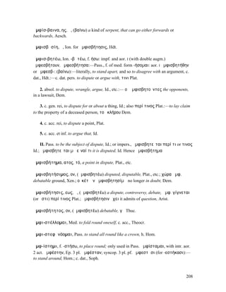ἀµφίσ-βαινα, ης, ἡ, (βαίνω) a kind of serpent, that can go either forwards or
backwards, Aesch.

ἀµφισβᾰσίη, ἡ, Ion. for ἀµφισβήτησις, Hdt.

ἀµφισ-βητέω, Ion. -βᾰτέω, f. ήσω: impf. and aor. I (with double augm.)
ἠµφεσβήτουν, ἠµφεσβήτησα:—Pass., f. of med. form -ήσοµαι: aor. I ἠµφισβητήθην
or ἠµφεσβ-: (βαίνω):—literally, to stand apart, and so to disagree with an argument, c.
dat., Hdt.:—c. dat. pers. to dispute or argue with, τινι Plat.

    2. absol. to dispute, wrangle, argue, Id., etc.:— οἱ ἀµφισβητοῦντες the opponents,
in a lawsuit, Dem.

    3. c. gen. rei, to dispute for or about a thing, Id.; also περί τινος Plat.:—to lay claim
to the property of a deceased person, τοῦ κλήρου Dem.

   4. c. acc. rei, to dispute a point, Plat.

   5. c. acc. et inf. to argue that, Id.

     II. Pass. to be the subject of dispute, Id.; or impers., ἀµφισβητεῖται περί τι or τινος
Id.; ἀµφισβητεῖται µὴ εἶναί τι it is disputed, Id. Hence ἀµφισβήτηµα

ἀµφισβήτηµα, ατος, τό, a point in dispute, Plat., etc.

ἀµφισβητήσιµος, ον, (ἀµφισβητέω) disputed, disputable, Plat., etc.; χώρα ἀµφ.
debatable ground, Xen.; οὐκέτʼ ἐν ἀµφισβητησίµῳ no longer in doubt, Dem.

ἀµφισβήτησις, εως, ἡ, (ἀµφισβητέω) a dispute, controversy, debate, ἀµφ. γίγνεται
(or ἐστι) περί τινος Plat.; ἀµφισβήτησιν ἔχει it admits of question, Arist.

ἀµφισβήτητος, ον, (ἀµφισβητέω) debatable, γῆ Thuc.

ἀµφι-στέλλοµαι, Med. to fold round oneself, c. acc., Theocr.

ἀµφι-στεφᾰνόοµαι, Pass. to stand all round like a crown, h. Hom.

ἀµφ-ίστηµι, f. -στήσω, to place round; only used in Pass. ἀµφίσταµαι, with intr. aor.
2 act. ἀµφέστην, Ep. 3 pl. ἀµφέσταν; syncop. 3 pl. pf. ἀµφεστᾶσι (for -εστήκασι):—
to stand around, Hom.; c. dat., Soph.



                                                                                          208
 
